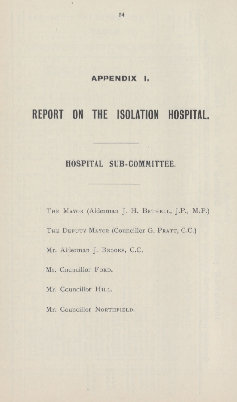 34 APPENDIX I. REPORT ON THE ISOLATION HOSPITAL HOSPITAL SUB-COMMITTEE. The Mayor (Alderman J. H. Bethell, J.P., M.P.) The Deputy Mayor (Councillor G. Pratt, C.C.) Mr. Alderman J. Brooks, C.C. Mr. Councillor Ford. Mr. Councillor Hill. Mr. Councillor Northfield.