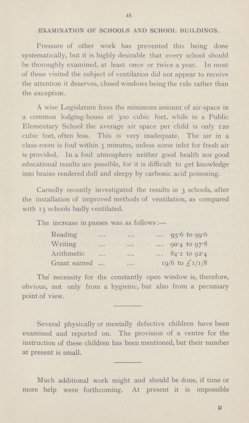 45 EXAMINATION OF SCHOOLS AND SCHOOL BUILDINGS. Pressure of other work has prevented this being done systematically, but it is highly desirable that every school should be thoroughly examined, at least once or twice a year. In most of those visited the subject of ventilation did not appear to receive the attention it deserves, closed windows being the rule rather than the exception. A wise Legislature fixes the minimum amount of air-space in a common lodging-house at 300 cubic feet, while in a Public Elementary School the average air space per child is only 120 cubic feet, often less. This is very inadequate. The air in a class-room is foul within 5 minutes, unless some inlet for fresh air is provided. In a foul atmosphere neither good health nor good educational results are possible, for it is difficult to get knowledge into brains rendered dull and sleepy by carbonic acid poisoning. Carnelly recently investigated the results in 3 schools, after the installation of improved methods of ventilation, as compared with 15 schools badly ventilated. The increase in passes was as follows:— Reading 95.6 to 99.6 Writing 90.4 to 97.8 Arithmetic 84.2 to 92.4 Grant earned 19/6 to £1/1/8 The necessity for the constantly open window is, therefore, obvious, not only from a hygienic, but also from a pecuniary point of view. Several physically or mentally defective children have been examined and reported on. The provision of a centre for the instruction of these children has been mentioned, but their number at present is small. Much additional work might and should be done, if time or more help were forthcoming. At present it is impossible D