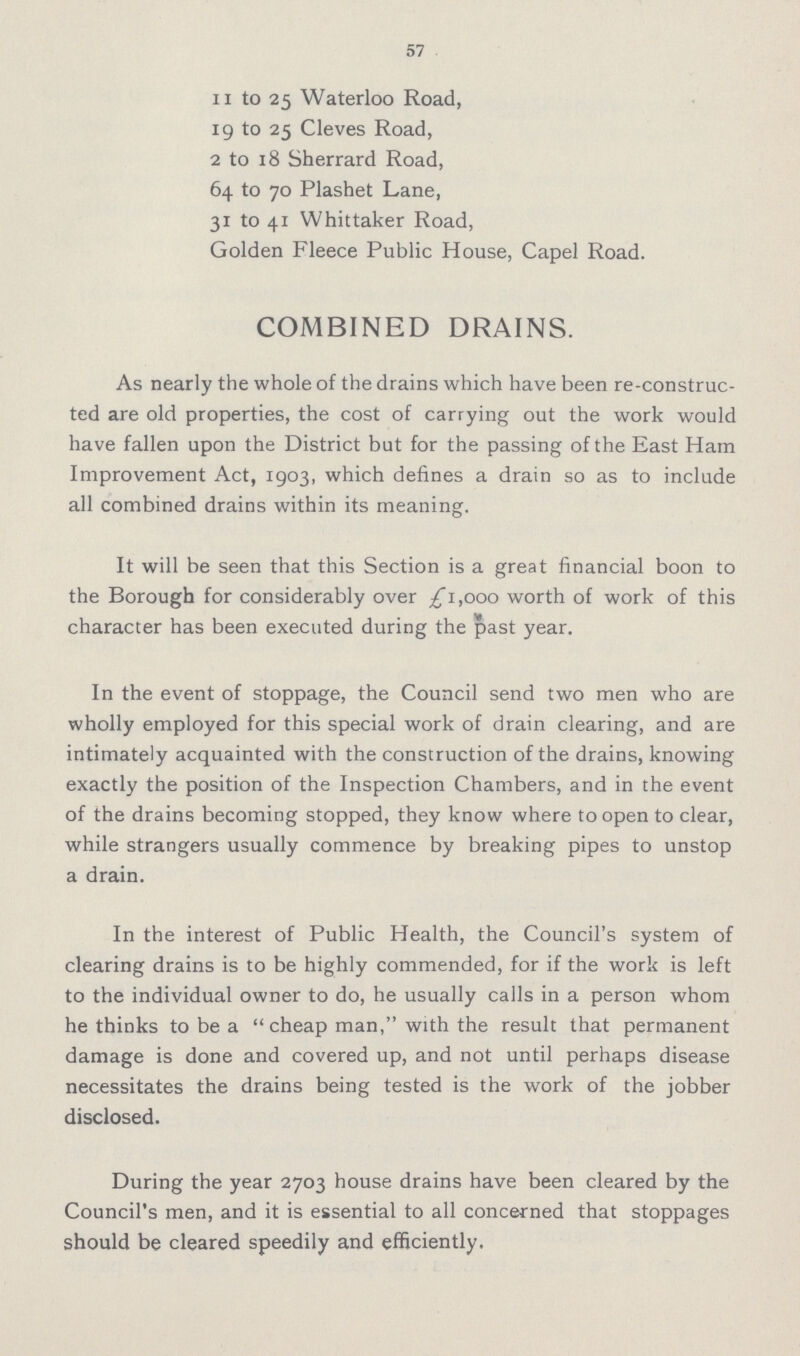 57 11 to 25 Waterloo Road, 19 to 25 Cleves Road, 2 to 18 Sherrard Road, 64 to 70 Plashet Lane, 31 to 41 Whittaker Road, Golden Fleece Public House, Capel Road. COMBINED DRAINS. As nearly the whole of the drains which have been re-construc ted are old properties, the cost of carrying out the work would have fallen upon the District but for the passing of the East Ham Improvement Act, 1903, which defines a drain so as to include all combined drains within its meaning. It will be seen that this Section is a great financial boon to the Borough for considerably over £1,000 worth of work of this character has been executed during the past year. In the event of stoppage, the Council send two men who are wholly employed for this special work of drain clearing, and are intimately acquainted with the construction of the drains, knowing exactly the position of the Inspection Chambers, and in the event of the drains becoming stopped, they know where to open to clear, while strangers usually commence by breaking pipes to unstop a drain. In the interest of Public Health, the Council's system of clearing drains is to be highly commended, for if the work is left to the individual owner to do, he usually calls in a person whom he thinks to be a cheap man, with the result that permanent damage is done and covered up, and not until perhaps disease necessitates the drains being tested is the work of the jobber disclosed. During the year 2703 house drains have been cleared by the Council's men, and it is essential to all concerned that stoppages should be cleared speedily and efficiently.