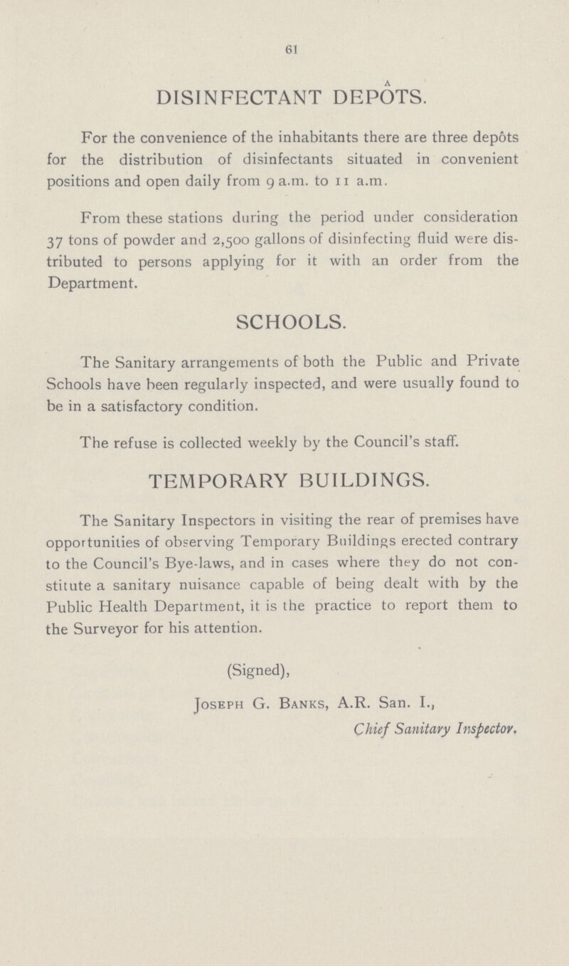 61 DISINFECTANT DEPOTS. For the convenience of the inhabitants there are three depots for the distribution of disinfectants situated in convenient positions and open daily from 9 a.m. to 11 a.m. From these stations during the period under consideration 37 tons of powder and 2,500 gallons of disinfecting fluid were dis tributed to persons applying for it with an order from the Department. SCHOOLS. The Sanitary arrangements of both the Public and Private Schools have been regularly inspected, and were usually found to be in a satisfactory condition. The refuse is collected weekly by the Council's staff. TEMPORARY BUILDINGS. The Sanitary Inspectors in visiting the rear of premises have opportunities of observing Temporary Buildings erected contrary to the Council's Bye-laws, and in cases where they do not con stitute a sanitary nuisance capable of being dealt with by the Public Health Department, it is the practice to report them to the Surveyor for his attention. (Signed), Joseph G. Banks, A.R. San. I., Chief Sanitary Inspector,