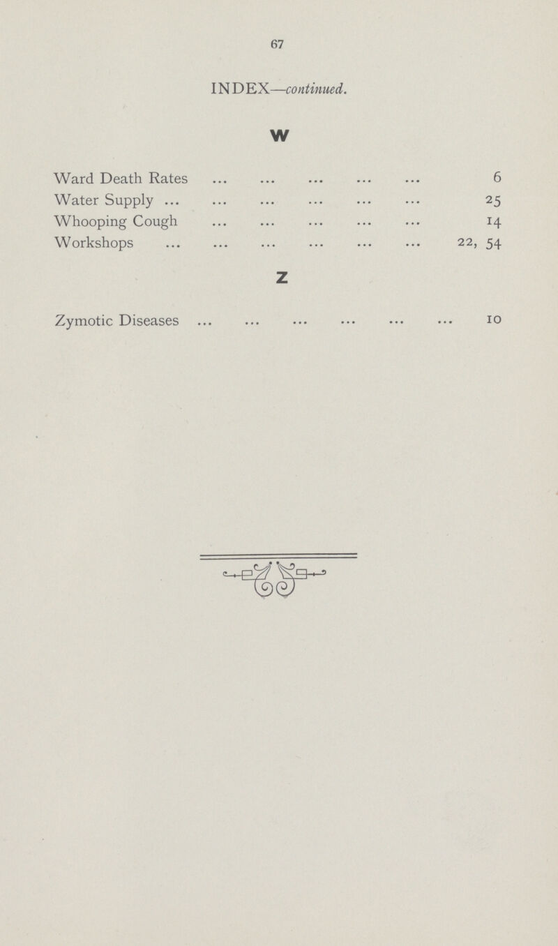 67 INDEX— continued. W Ward Death Rates 6 Water Supply 25 Whooping Cough 14 Workshops 22, 54 Z Zymotic Diseases 10