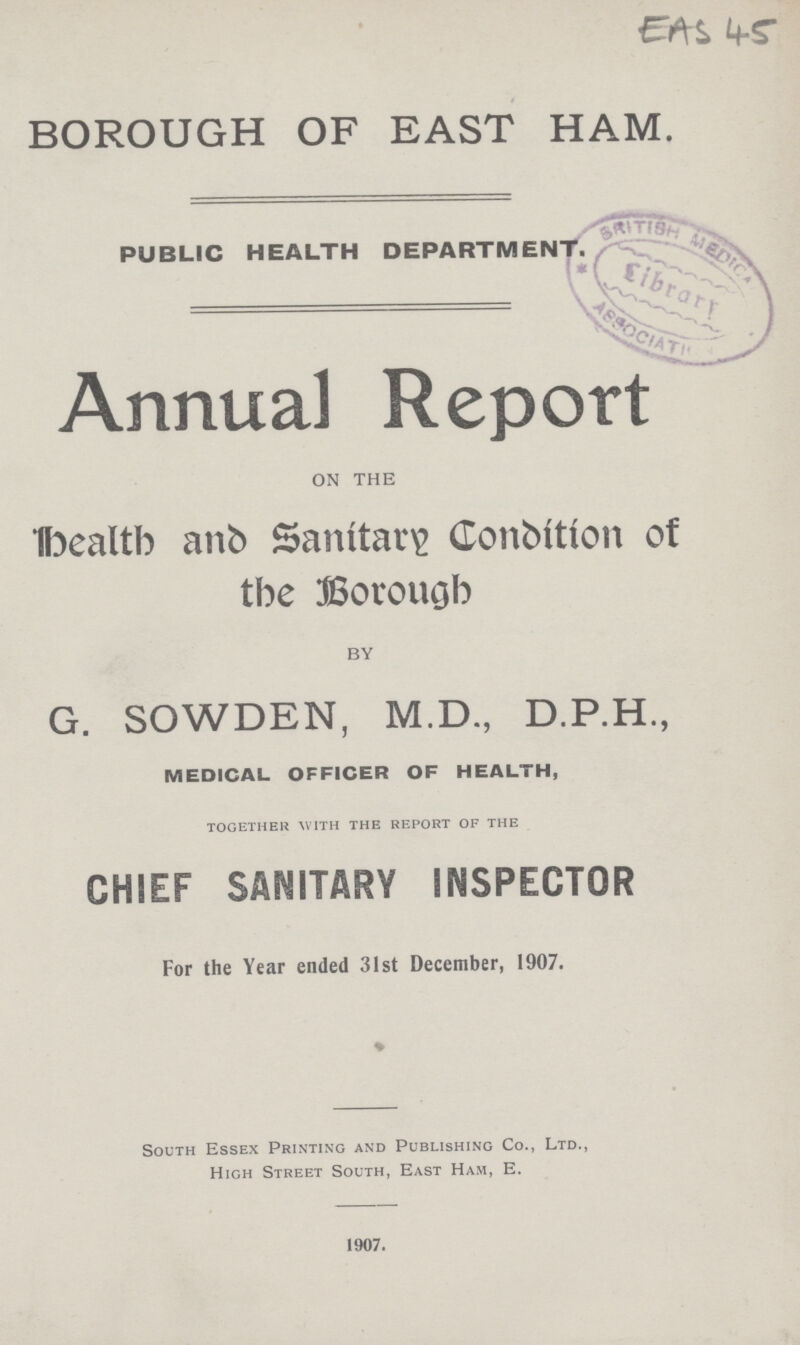 EA S 45 BOROUGH OF EAST HAM. PUBLIC HEALTH DEPARTMENT. Annual Report ON THE Health and Sanitary Condition of the Borough BY G. SOWDEN, M.D., D.P.H., MEDICAL OFFICER OF HEALTH, together with the report of the CHIEF SANITARY INSPECTOR For the Year ended 31st December, 1907. South Essex Printing and Publishing Co., Ltd., High Street South, East Ham, E. 1907.