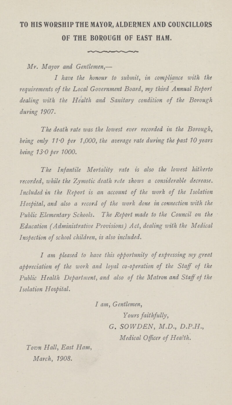 TO HIS WORSHIP THE MAYOR, ALDERMEN AND COUNCILLORS OF THE BOROUGH OF EAST HAM. Mr. Mayor and Gentlemen,— I have the honour to submit, in compliance with the requirements of the Local Government Board, my third Annual Report dealing with the Health and Sanitary condition of the Borough during 1907. The death rate was the lowest ever recorded in the Borough, being only 11.0 per 1,000, the average rate during the past 10 years being 13.0 per 1000. The Infantile Mortality rate is also the lowest hitherto recorded, while the Zymotic death note shows a considerable decrease. Included in the Report is an account of the work of the Isolation Hospital, and also a record of the work done in connection with the Public Elementary Schools. The Report made to the Council on the Education (Administrative Provisions) Act, dealing with the Medical Inspection of school children, is also included. I am pleased to have this opportunity of expressing my great appreciation of the work and loyal co-operation of the Staff of the Public Health Department, and also of the Matron and Staff of the Isolation Hospital. I am, Gentlemen, Yours faithfully, G. SOW DEN, M.D., D.P.H., Medical Officer of Health. Town Hall, East Ham, March, 1908.