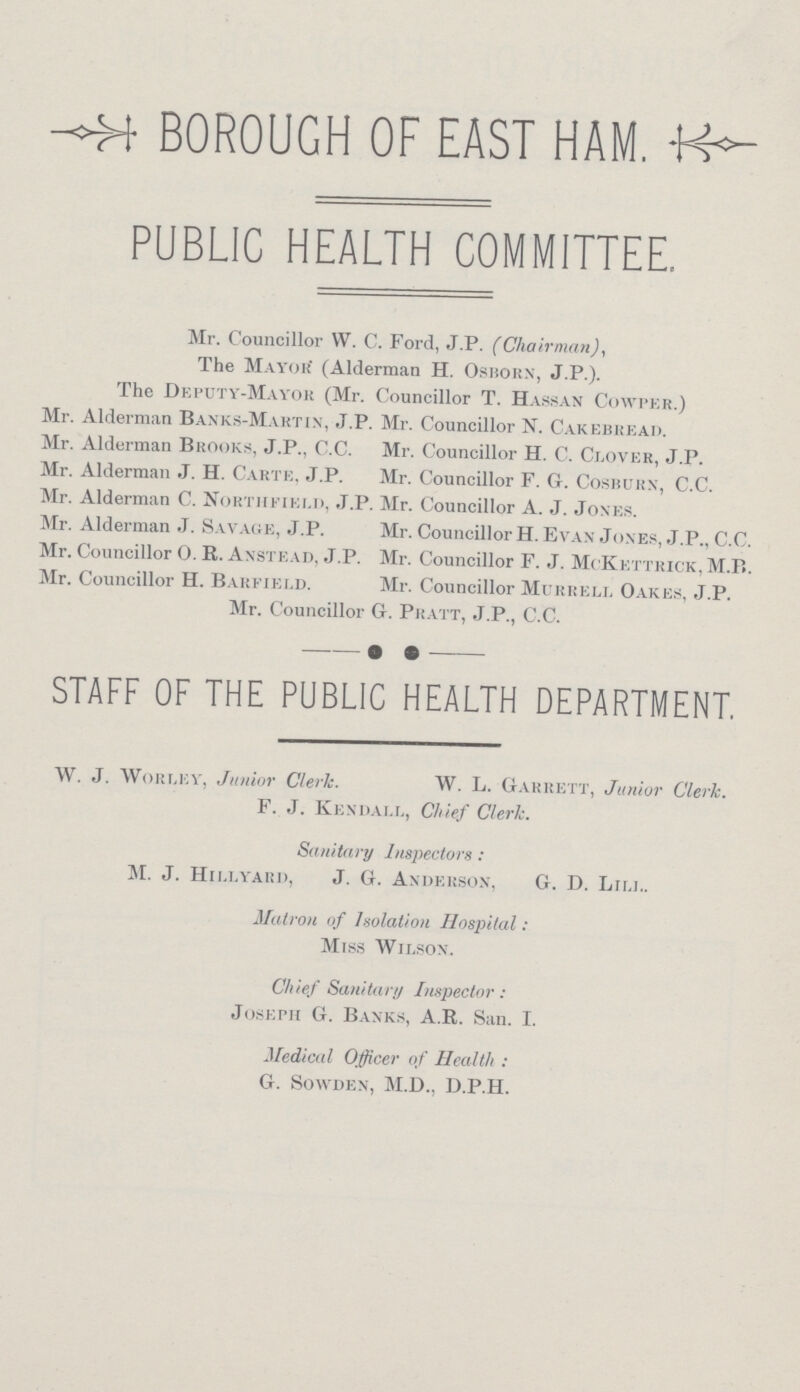 BOROUGH OF EAST HAM. PUBLIC HEALTH COMMITTEE. Mr. Councillor W. C. Ford, J.P. (Chairman), The Mayor (Alderman H. Osborn, J.P.). The Deputy-Mayor (Mr. Councillor T. Hassan Cowper.) Mr. Alderman Banks-Martin, J.P. Mr. Councillor N. Cakebread. Mr. Alderman Brooks, J.P., C.C. Mr. Councillor H. C. Clover, J.P. Mr. Alderman J. H. Carte, J.P. Mr. Councillor F. G. Cosburn, C.C. Mr. Alderman C. Northfield, J.P. Mr. Councillor A. J. Jones. Mr. Alderman J. Savage, J.P. Mr. Councillor H. Evan Jones, J.P., C.C. Mr. Councillor O. R. Anstead, J.P. Mr. Councillor F. J. McKettrick, M.B. Mr. Councillor H. Barfield. Mr. Councillor Murrell Oakes, J.P. Mr. Councillor G. Pratt, J.P., C.C. STAFF OF THE PUBLIC HEALTH DEPARTMENT. W. J. Worley, Junior Clerk. W. L. Garrett, Junior Clerk. F. J. Kendall, Chief Cleric. Sanitary Inspectors: M. J. Hillyard, J. G. Anderson, G. D. Liu.. Matron of Isolation Hospital: Miss Wilson. Chief Sanitary Inspector: Joseph G. Banks, A.R. San. I. Medical Officer of Health: G. Sowden, M.D., D.P.H.