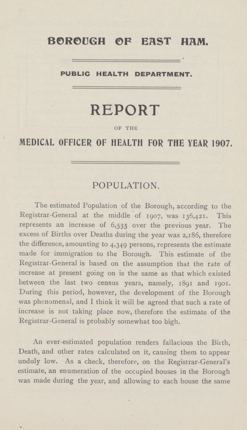 BOR0UGH OF EAST HAM. PUBLIC HEALTH DEPARTMENT. REPORT of the MEDICAL OFFICER OF HEALTH FOR THE YEAR 1907. POPULATION. The estimated Population of the Borough, according to the Registrar-General at the middle of 1907, was 136,421. This represents an increase of 6,535 over the previous year. The excess of Births over Deaths during the year was 2,186, therefore the difference, amounting to 4,349 persons, represents the estimate made for immigration to the Borough. This estimate of the Registrar-General is based on the assumption that the rate of increase at present going on is the same as that which existed between the last two census years, namely, 1891 and 1901. During this period, however, the development of the Borough was phenomenal, and I think it will be agreed that such a rate of increase is not taking place now, therefore the estimate of the Registrar-General is probably somewhat too high. An ever-estimated population renders fallacious the Birth, Death, and other rates calculated on it, causing them to appear unduly low. As a check, therefore, on the Registrar-General's estimate, an enumeration of the occupied houses in the Borough was made during the year, and allowing to each house the same