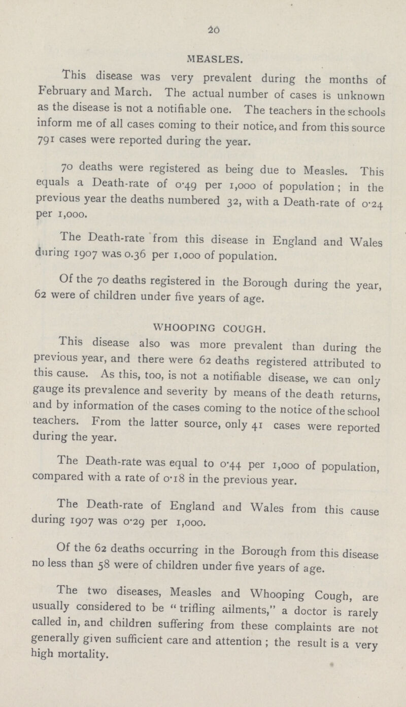 20 MEASLES. This disease was very prevalent during the months of February and March. The actual number of cases is unknown as the disease is not a notifiable one. The teachers in the schools inform me of all cases coming to their notice, and from this source 791 cases were reported during the year. 70 deaths were registered as being due to Measles. This equals a Death-rate of 0.49 per 1,000 of population; in the previous year the deaths numbered 32, with a Death-rate of 0.24 per 1,000. The Death-rate from this disease in England and Wales during 1907 was 0.36 per 1,000 of population. Of the 70 deaths registered in the Borough during the year, 62 were of children under five years of age. WHOOPING COUGH. This disease also was more prevalent than during the previous year, and there were 62 deaths registered attributed to this cause. As this, too, is not a notifiable disease, we can only gauge its prevalence and severity by means of the death returns, and by information of the cases coming to the notice of the school teachers. From the latter source, only 41 cases were reported during the year. The Death-rate was equal to 0.44 per 1,000 of population, compared with a rate of 0-18 in the previous year. The Death-rate of England and Wales from this cause during 1907 was 0.29 per 1,000. Of the 62 deaths occurring in the Borough from this disease no less than 58 were of children under five years of age. The two diseases, Measles and Whooping Cough, are usually considered to be trifling ailments, a doctor is rarely called in, and children suffering from these complaints are not generally given sufficient care and attention ; the result is a very high mortality.