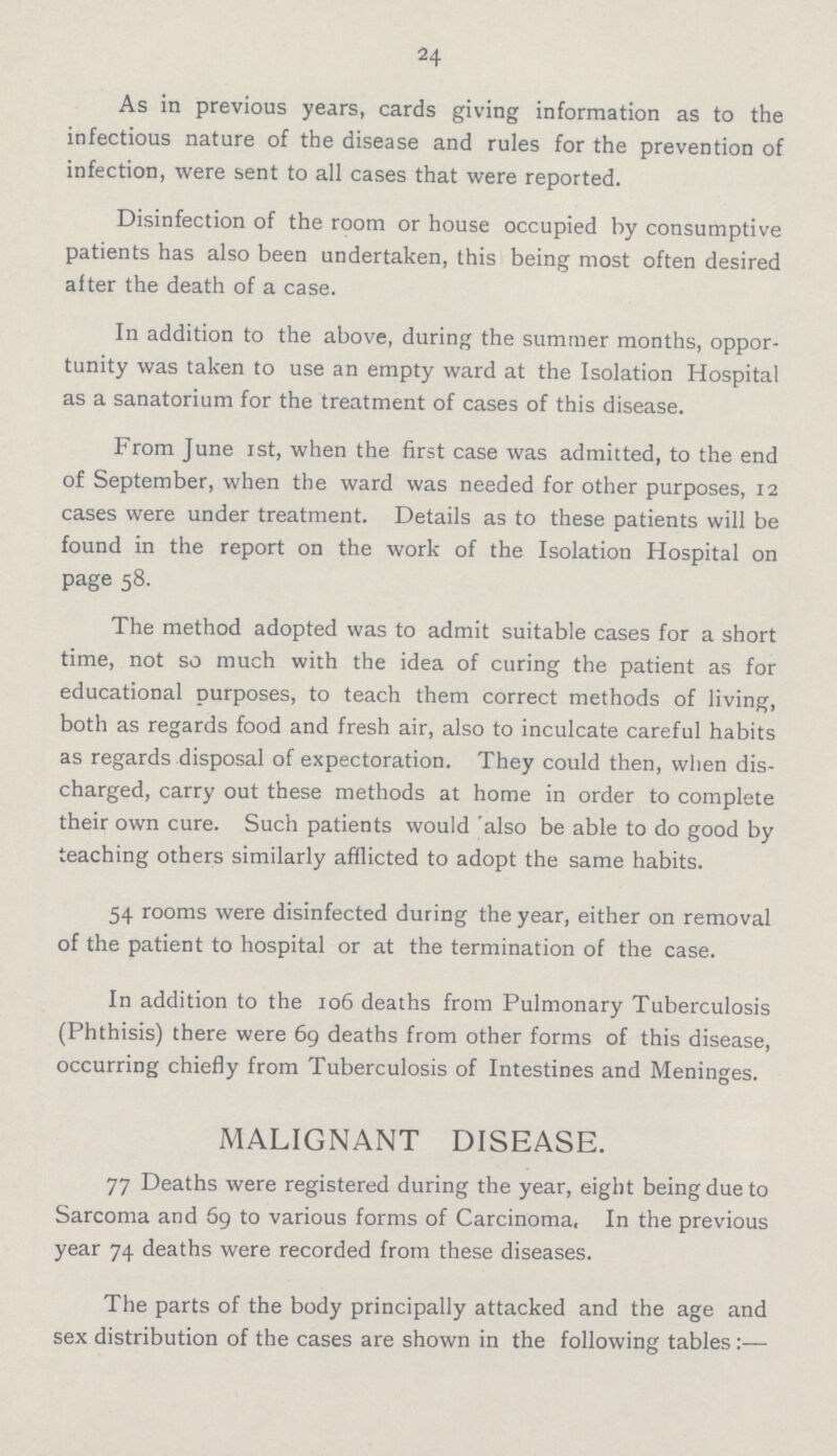 24 As in previous years, cards giving information as to the infectious nature of the disease and rules for the prevention of infection, were sent to all cases that were reported. Disinfection of the room or house occupied by consumptive patients has also been undertaken, this being most often desired after the death of a case. In addition to the above, during the summer months, oppor tunity was taken to use an empty ward at the Isolation Hospital as a sanatorium for the treatment of cases of this disease. From June 1st, when the first case was admitted, to the end of September, when the ward was needed for other purposes, 12 cases were under treatment. Details as to these patients will be found in the report on the work of the Isolation Hospital on page 58. The method adopted was to admit suitable cases for a short time, not so much with the idea of curing the patient as for educational purposes, to teach them correct methods of living, both as regards food and fresh air, also to inculcate careful habits as regards disposal of expectoration. They could then, when dis charged, carry out these methods at home in order to complete their own cure. Such patients would also be able to do good by teaching others similarly afflicted to adopt the same habits. 54 rooms were disinfected during the year, either on removal of the patient to hospital or at the termination of the case. In addition to the 106 deaths from Pulmonary Tuberculosis (Phthisis) there were 69 deaths from other forms of this disease, occurring chiefly from Tuberculosis of Intestines and Meninges. MALIGNANT DISEASE. 77 Deaths were registered during the year, eight being due to Sarcoma and 59 to various forms of Carcinoma, In the previous year 74 deaths were recorded from these diseases. The parts of the body principally attacked and the age and sex distribution of the cases are shown in the following tables :—