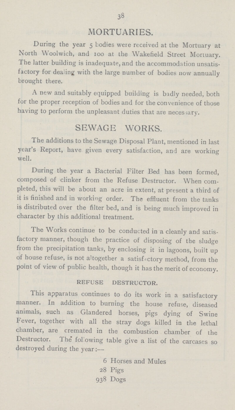 38 MORTUARIES. During the year 5 bodies were received at the Mortuary at North Woolwich, and 100 at the Wakefield Street Mortuary. The latter building is inadequate, and the accommodation unsatis factory for dealing with the large number of bodies now annually brought there. A new and suitably equipped building is badly needed, both for the proper reception of bodies and for the convenience of those having to perform the unpleasant duties that are necessary. SEWAGE WORKS. The additions to the Sewage Disposal Plant, mentioned in last year's Report, have given every satisfaction, and are working well. During the year a Bacterial Filter Bed has been formed, composed of clinker from the Refuse Destructor. When com pleted, this will be about an acre in extent, at present a third of it is finished and in working order. The effluent from the tanks is distributed over the filter bed, and is being much improved in character by this additional treatment. The Works continue to be conducted in a cleanly and satis factory manner, though the practice of disposing of the sludge from the precipitation tanks, by enclosing it in lagoons, built up of house refuse, is not altogether a satisfactory method, from the point of view of public health, though it has the merit of economy. REFUSE DESTRUCTOR. This apparatus continues to do its work in a satisfactory manner. In addition to burning the house refuse, diseased animals, such as Glandered horses, pigs dying of Swine Fever, together with all the stray dogs killed in the lethal chamber, are cremated in the combustion chamber of the Destructor. The following table give a list of the carcases so destroyed during the year:— 6 Horses and Mules 28 Pigs 938 Dogs