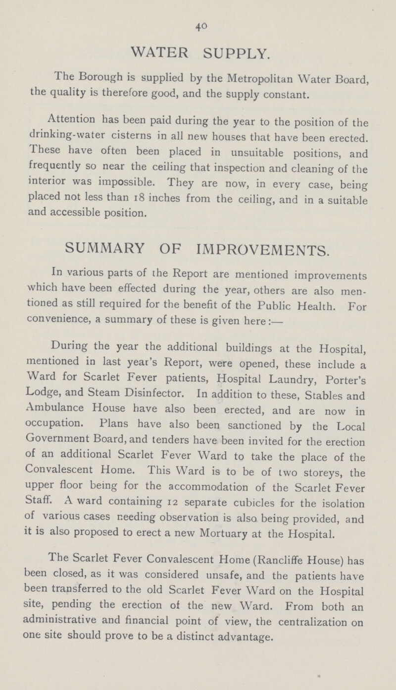 40 WATER SUPPLY. The Borough is supplied by the Metropolitan Water Board, the quality is therefore good, and the supply constant. Attention has been paid during the year to the position of the drinking-water cisterns in all new houses that have been erected. These have often been placed in unsuitable positions, and frequently so near the ceiling that inspection and cleaning of the interior was impossible. They are now, in every case, being placed not less than 18 inches from the ceiling, and in a suitable and accessible position. SUMMARY OF IMPROVEMENTS. In various parts of the Report are mentioned improvements which have been effected during the year, others are also men tioned as still required for the benefit of the Public Health. For convenience, a summary of these is given here:— During the year the additional buildings at the Hospital, mentioned in last year's Report, were opened, these include a Ward for Scarlet Fever patients, Hospital Laundry, Porter's Lodge, and Steam Disinfector. In addition to these, Stables and Ambulance House have also been erected, and are now in occupation. Plans have also been sanctioned by the Local Government Board, and tenders have been invited for the erection of an additional Scarlet Fever Ward to take the place of the Convalescent Home. This Ward is to be of two storeys, the upper floor being for the accommodation of the Scarlet Fever Staff. A ward containing 12 separate cubicles for the isolation of various cases needing observation is also being provided, and it is also proposed to erect a new Mortuary at the Hospital. The Scarlet Fever Convalescent Home (Rancliffe House) has been closed, as it was considered unsafe, and the patients have been transferred to the old Scarlet Fever Ward on the Hospital site, pending the erection of the new Ward. From both an administrative and financial point of view, the centralization on one site should prove to be a distinct advantage.