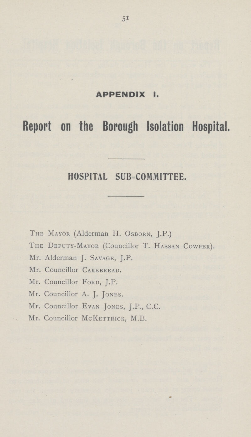 51 APPENDIX I. Report on the Borough Isolation Hospital. HOSPITAL SUBCOMMITTEE. The Mayor (Alderman H. Osborn, J.P.) The Deputy-Mayor (Councillor T. Hassan Cowper). Mr. Alderman J. Savage, J.P. Mr. Councillor Cakebread. Mr. Councillor Ford, J.P. Mr. Councillor A. J. Jones. Mr. Councillor Evan Jones, J.P., C.C. Mr. Councillor McKettrick, M.B.