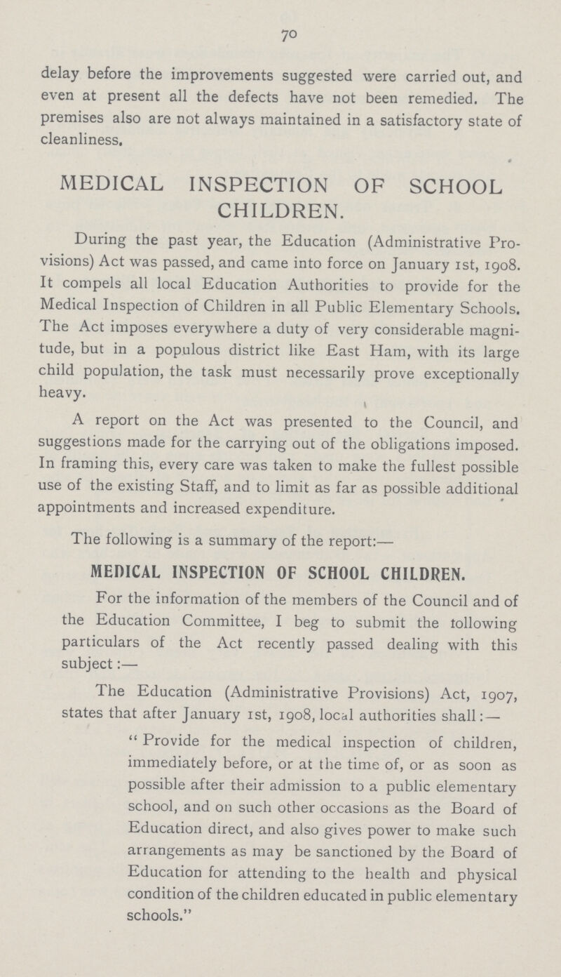 70 delay before the improvements suggested were carried out, and even at present all the defects have not been remedied. The premises also are not always maintained in a satisfactory state of cleanliness. MEDICAL INSPECTION OF SCHOOL CHILDREN. During the past year, the Education (Administrative Pro visions) Act was passed, and came into force on January 1st, 1908. It compels all local Education Authorities to provide for the Medical Inspection of Children in all Public Elementary Schools. The Act imposes everywhere a duty of very considerable magni tude, but in a populous district like East Ham, with its large child population, the task must necessarily prove exceptionally heavy. A report on the Act was presented to the Council, and suggestions made for the carrying out of the obligations imposed. In framing this, every care was taken to make the fullest possible use of the existing Staff, and to limit as far as possible additional appointments and increased expenditure. The following is a summary of the report:— MEDICAL INSPECTION OF SCHOOL CHILDREN. For the information of the members of the Council and of the Education Committee, I beg to submit the following particulars of the Act recently passed dealing with this subject:— The Education (Administrative Provisions) Act, 1907, states that after January 1st, 1908, local authorities shall:—  Provide for the medical inspection of children, immediately before, or at the time of, or as soon as possible after their admission to a public elementary school, and on such other occasions as the Board of Education direct, and also gives power to make such arrangements as may be sanctioned by the Board of Education for attending to the health and physical condition of the children educated in public elementary schools.