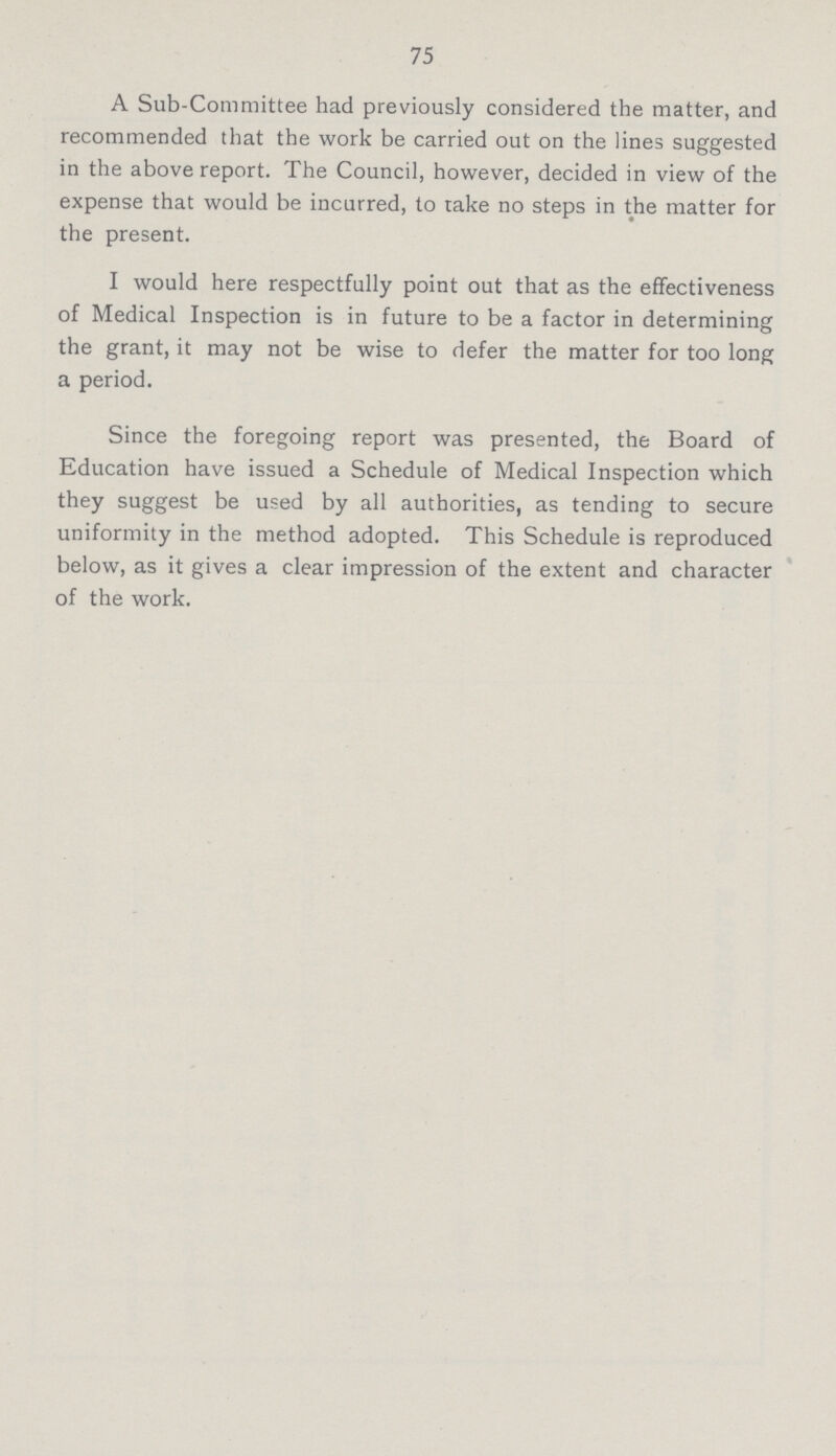 75 A Sub-Committee had previously considered the matter, and recommended that the work be carried out on the lines suggested in the above report. The Council, however, decided in view of the expense that would be incurred, to take no steps in the matter for the present. I would here respectfully point out that as the effectiveness of Medical Inspection is in future to be a factor in determining the grant, it may not be wise to defer the matter for too long a period. Since the foregoing report was presented, the Board of Education have issued a Schedule of Medical Inspection which they suggest be used by all authorities, as tending to secure uniformity in the method adopted. This Schedule is reproduced below, as it gives a clear impression of the extent and character of the work.