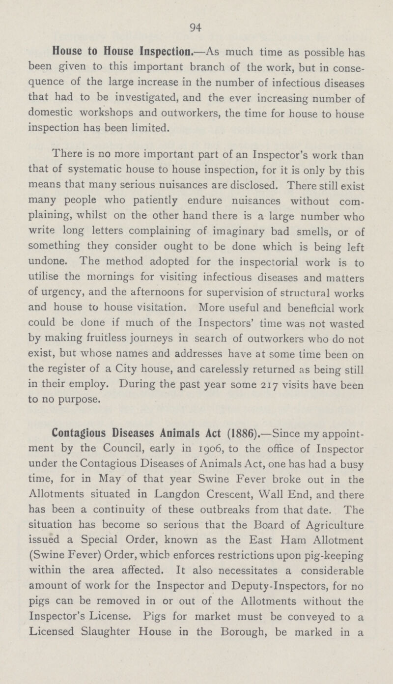 94 House to House Inspection.—As much time as possible has been given to this important branch of the work, but in conse quence of the large increase in the number of infectious diseases that had to be investigated, and the ever increasing number of domestic workshops and outworkers, the time for house to house inspection has been limited. There is no more important part of an Inspector's work than that of systematic house to house inspection, for it is only by this means that many serious nuisances are disclosed. There still exist many people who patiently endure nuisances without com plaining, whilst on the other hand there is a large number who write long letters complaining of imaginary bad smells, or of something they consider ought to be done which is being left undone. The method adopted for the inspectorial work is to utilise the mornings for visiting infectious diseases and matters of urgency, and the afternoons for supervision of structural works and house to house visitation. More useful and beneficial work could be done if much of the Inspectors' time was not wasted by making fruitless journeys in search of outworkers who do not exist, but whose names and addresses have at some time been on the register of a City house, and carelessly returned as being still in their employ. During the past year some 217 visits have been to no purpose. Contagious Diseases Animals Act (1886).—Since my appoint ment by the Council, early in 1906, to the office of Inspector under the Contagious Diseases of Animals Act, one has had a busy time, for in May of that year Swine Fever broke out in the Allotments situated in Langdon Crescent, Wall End, and there has been a continuity of these outbreaks from that date. The situation has become so serious that the Board of Agriculture issued a Special Order, known as the East Ham Allotment (Swine Fever) Order, which enforces restrictions upon pig-keeping within the area affected. It also necessitates a considerable amount of work for the Inspector and Deputy-Inspectors, for no pigs can be removed in or out of the Allotments without the Inspector's License. Pigs for market must be conveyed to a Licensed Slaughter House in the Borough, be marked in a