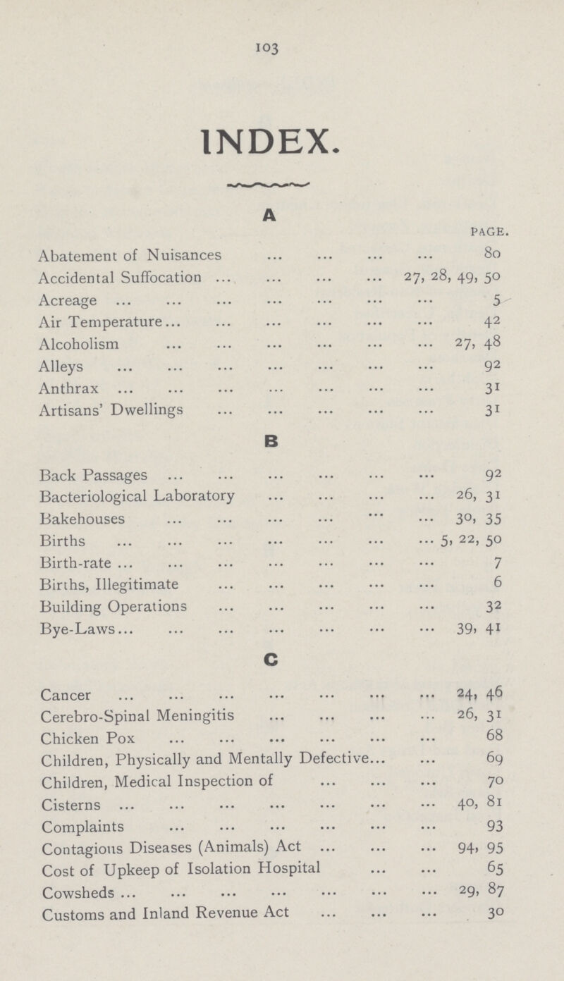 103 INDEX. A page. Abatement of Nuisances 80 Accidental Suffocation 27, 28, 49, 50 Acreage 5 Air Temperature 42 Alcoholism 27, 48 Alleys 92 Anthrax 31 Artisans' Dwellings 31 B Back Passages 92 Bacteriological Laboratory 26, 31 Bakehouses 30, 35 Births 5, 22, 50 Birth-rate 7 Births, Illegitimate 6 Building Operations 32 Bye-Laws 39, 41 C Cancer 24, 46 Cerebro-Spinal Meningitis 26, 31 Chicken Pox 68 Children, Physically and Mentally Defective 69 Children, Medical Inspection of 70 Cisterns 40, 81 Complaints 93 Contagious Diseases (Animals) Act 94, 95 Cost of Upkeep of Isolation Hospital 65 Cowsheds 29, 87 Customs and Inland Revenue Act 30