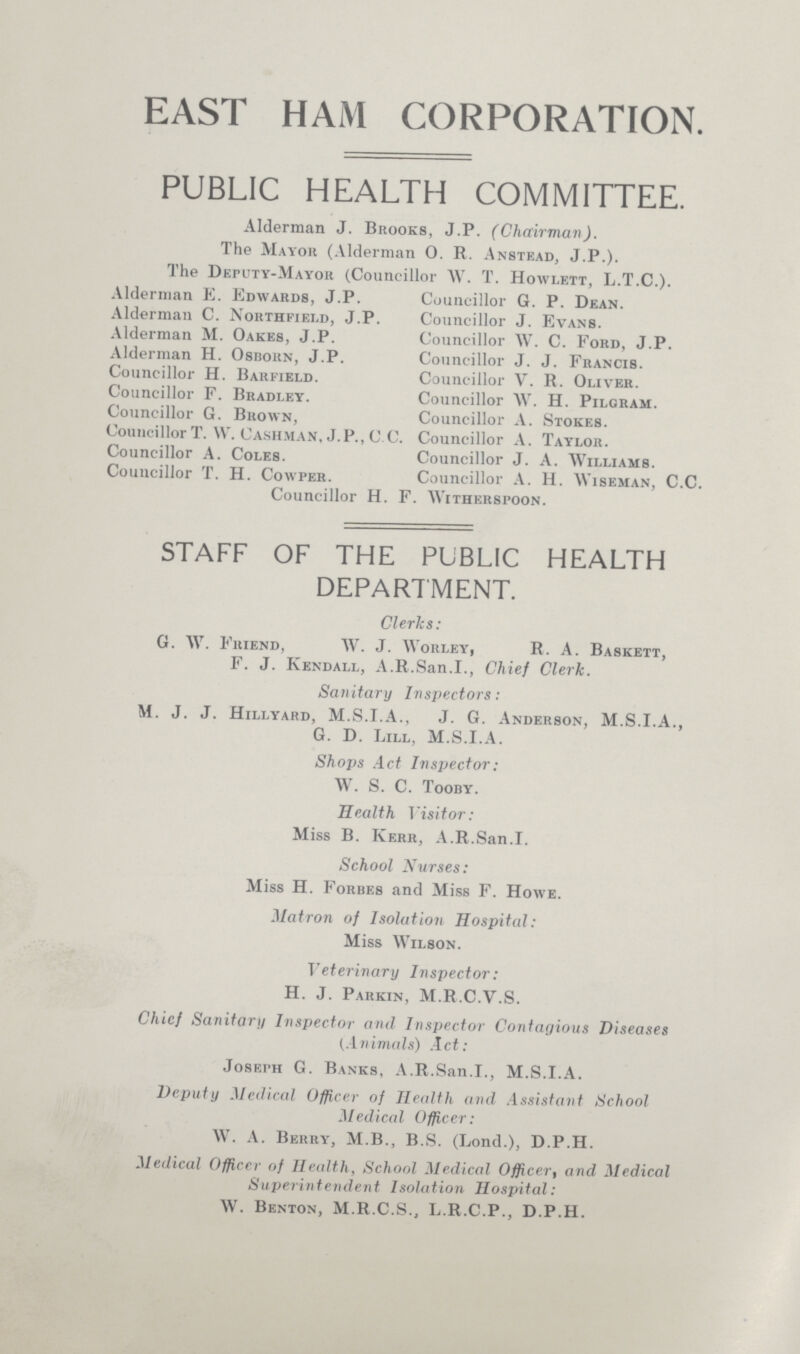 EAST HAM CORPORATION. PUBLIC HEALTH COMMITTEE. Alderman J. Brooks, J.P. (Chairman). The Mayor (Alderman 0. R. Anstead, J.P.). The Deputy-Mayor (Councillor AV. T. Howlett, L.T.C.). Alderman E. Edwards, J.P. Councillor G. P. Dean. Alderman C. Northfield, J.P. Councillor J. Evans. Alderman M. Oakes, J.P. Councillor W. C. Ford, J.P. Alderman H. Osborn, J.P. Councillor J. J. Francis. Councillor H. Barfield. Councillor V. R. Oliver. Councillor F. Bradley. Councillor AV. H. Pilgram. Councillor G. Brown, Councillor A. Stokes. CouncillorT. W. Cashman, J.P., C.C. Councillor A. Taylor. Councillor A. Coles. Councillor J. A. Williams. Councillor T. H. Cowper. Councillor A. H. Wiseman, C.C. Councillor H. F. AVitherspoon. STAFF OF THE PUBLIC HEALTH DEPARTMENT. Clerks: G. W. Friend, AV. J. AVorley, R. A. Baskett, F. J. Kendall, A.R.San.I., Chief Clerk. Sanitary Inspectors: M. J. J. Hillyard, M.S.I.A., J. G. Anderson, M.S.I.A., G. D. Lill, M.S.I.A. Shops Act Inspector: W. S. C. Tooby. Health 1 'isitor: Miss B. Kerr, A.R.San.I. School Nurses: Miss H. Forbes and Miss F. Howe. Matron of Isolation Hospital: Miss AA7ilson. Veterinary Inspector: H. J. Parkin, M.R.C.V.S. Chief Sanitary Inspector and Inspector Contagious Diseases (Animals) Act: Joseph G. Banks, A.R.San.I., M.S.I.A. Deputy Medical Officer of Health and Assistant School Medical Officer: AV. A. Berry, M.B., B.S. (Lond.), D.P.H. Medical Officer of Health, School Medical Officer, and Medical Superintendent Isolation Hospital: AV. Benton, M.R.C.S.., L.R.C.P., D.P.H.