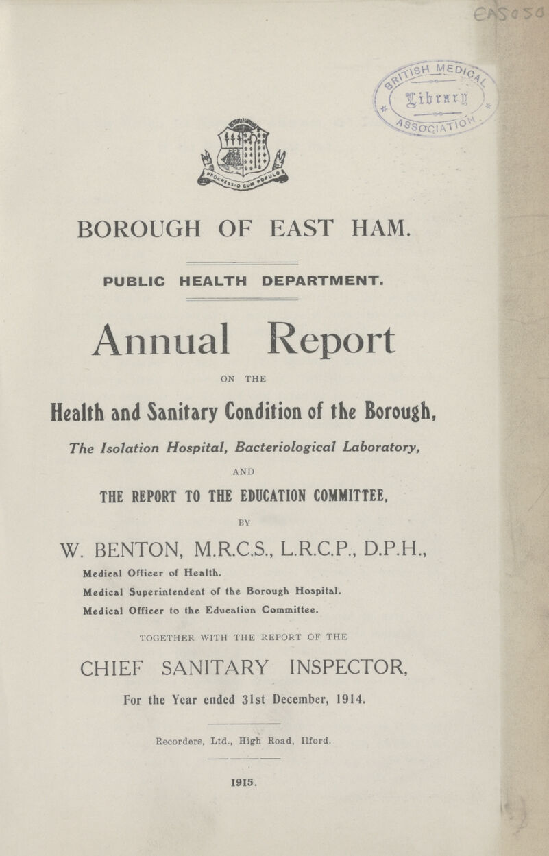 BOROUGH OF EAST HAM. PUBLIC HEALTH DEPARTMENT. Annual Report ON THE Health and Sanitary Condition of the Borough, The Isolation Hospital, Bacteriological Laboratory, AND THE REPORT TO THE EDUCATION COMMITTEE, BY W. BENTON, M.R.C.S., L.R.C.P., D.P.H., Medical Officer of Health. Medical Superintendent of the Borough Hospital. Medical Officer to the Education Committee. TOGETHER WITH THE REPORT OF THE CHIEF SANITARY INSPECTOR, For the Year ended 31st December, 1914. Recorders, Ltd., High Road, Ilford. 1915.