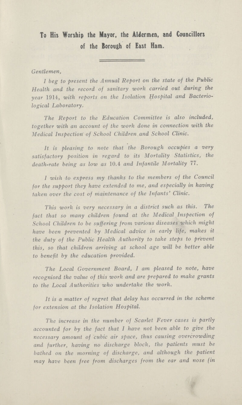 To His Worship the Mayor, the Aldermen, and Councillors of the Borough of East Ham. Gentlemen, I beg to present the Annual Report on the state of the Public Health and the record of sanitary work carried out during the year 1914, with reports on the Isolation Hospital and Bacterio logical Laboratory. The Report to the Education Committee is also included, together with an account of the work done in connection with the Medical Inspection of School Children and School Clinic. It is pleasing to note that the Borough occupies a very satisfactory position in regard to its Mortality Statistics, the death-rate being as low as 10.4 and Infantile Mortality 77. I wish to express my thanks to the members of the Council for the support they have extended to me, and especially in having taken over the cost of maintenance of the Infants' Clinic. This work is very necessary in a district such as this. The fact that so many children found at the Medical Inspection of School Children to be suffering from various diseases which might have been prevented by Medical advice in early life, makes it the duty of the Public Health Authority to take steps to prevent this, so that children arriving at school age will be better able to benefit by the education provided. The Local Government Board, I am pleased to note, have recognised the value of this work and are prepared to make grants to the Local Authorities who undertake the work. It is a matter of regret that delay has occurred in the scheme for extension at the Isolation Hospital. The increase in the number of Scarlet Fever cases is partly accounted for by the fact that I have not been able to give the necessary amount of cubic air space, thus causing overcrowding and further, having no discharge block, the patients must be bathed on the morning of discharge, and although the patient may have been free from discharges from the ear and nose (in