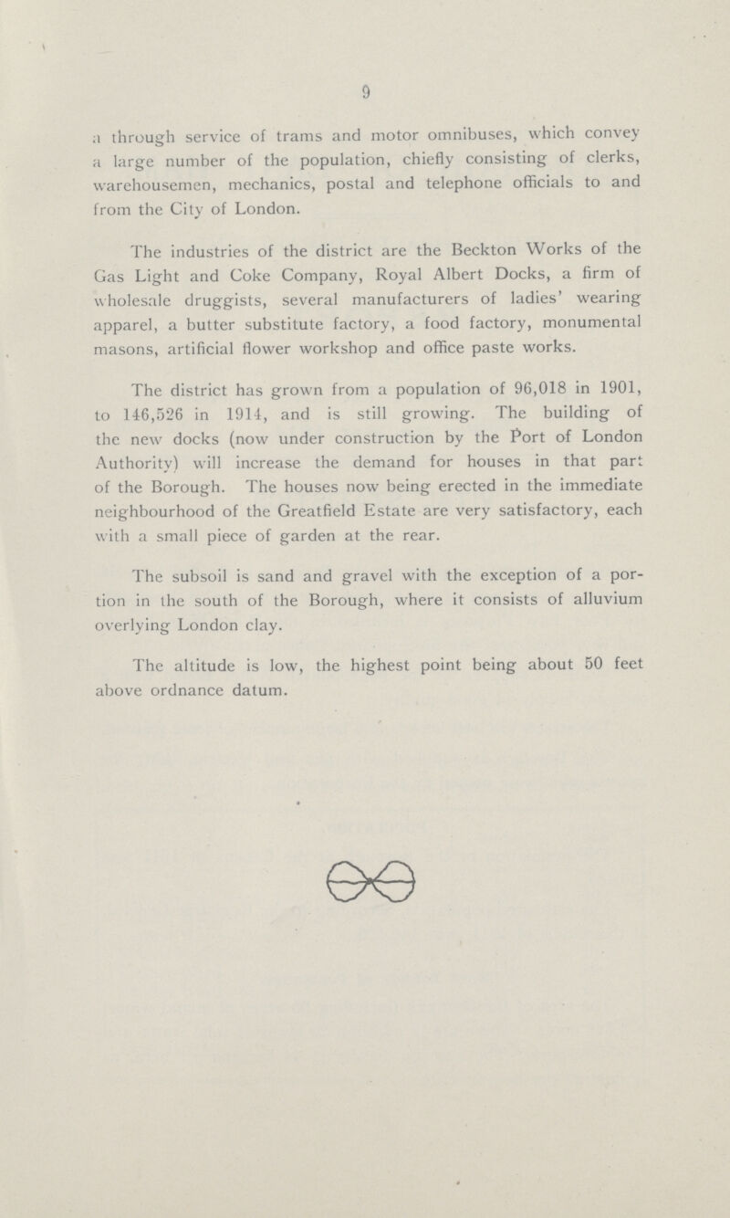 9 a through service of trams and motor omnibuses, which convey a large number of the population, chiefly consisting of clerks, warehousemen, mechanics, postal and telephone officials to and from the City of London. The industries of the district are the Beckton Works of the Gas Light and Coke Company, Royal Albert Docks, a firm of wholesale druggists, several manufacturers of ladies' wearing apparel, a butter substitute factory, a food factory, monumental masons, artificial flower workshop and office paste works. The district has grown from a population of 96,018 in 1901, to 146,526 in 1914, and is still growing. The building of the new docks (now under construction by the Port of London Authority) will increase the demand for houses in that part of the Borough. The houses now being erected in the immediate neighbourhood of the Greatfield Estate are very satisfactory, each with a small piece of garden at the rear. The subsoil is sand and gravel with the exception of a por tion in the south of the Borough, where it consists of alluvium overlying London clay. The altitude is low, the highest point being about 50 feet above ordnance datum.