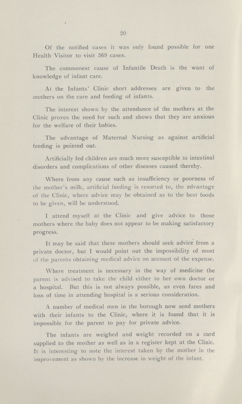 20 Of the notified cases it was only found possible for one Health Visitor to visit 369 cases. The commonest cause of Infantile Death is the want of knowledge of infant care. At the Infants' Clinic short addresses are given to the mothers on the care and feeding of infants. The interest shown by the attendance of the mothers at the Clinic proves the need for such and shows that they are anxious for the welfare of their babies. The advantage of Maternal Nursing as against artificial feeding is pointed out. Artificially fed children are much more susceptible to intestinal disorders and complications of other diseases caused thereby. Where from any cause such as insufficiency or poorness of the mother's milk, artificial feeding is resorted to, the advantage of the Clinic, where advice may be obtained as to the best foods to be given, will be understood. I attend myself at the Clinic and give advice to those mothers where the baby does not appear to be making satisfactory progress. It may be said that these mothers should seek advice from a private doctor, but 1 would point out the impossibility of most of the parents obtaining medical advice on account of the expense. Where treatment is necessary in the way of medicine the parent is advised to take the child either to her own doctor or a hospital. But this is not always possible, as even fares and loss of time in attending hospital is a serious consideration. A number of medical men in the borough now send mothers with their infants to the Clinic, where it is found that it is impossible for the parent to pay for private advice. The infants are weighed and weight recorded on a card supplied to the mother as well as in a register kept at the Clinic. It is interesting to note the interest taken by the mother in the improvement as shown by the increase in weight of the infant.