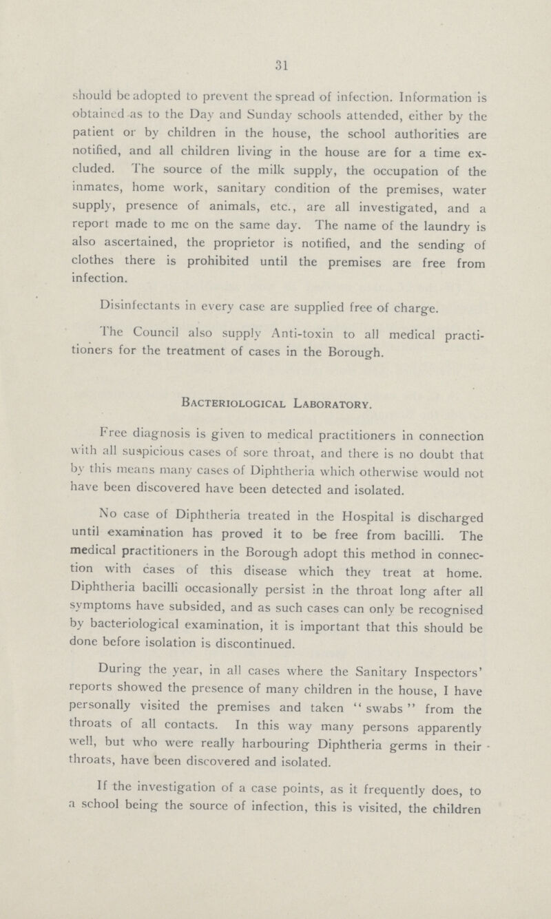 31 should be adopted to prevent the spread of infection. Information is obtained as to the Day and Sunday schools attended, either by the patient or by children in the house, the school authorities are notified, and all children living in the house are for a time ex cluded. The source of the milk supply, the occupation of the inmates, home work, sanitary condition of the premises, water supply, presence of animals, etc., are all investigated, and a report made to me on the same day. The name of the laundry is also ascertained, the proprietor is notified, and the sending of clothes there is prohibited until the premises are free from infection. Disinfectants in every case are supplied free of charge. The Council also supply Anti-toxin to all medical practi tioners for the treatment of cases in the Borough. Bacteriological Laboratory. Free diagnosis is given to medical practitioners in connection with all suspicious cases of sore throat, and there is no doubt that by this means many cases of Diphtheria which otherwise would not have been discovered have been detected and isolated. No case of Diphtheria treated in the Hospital is discharged until examination has proved it to be free from bacilli. The medical practitioners in the Borough adopt this method in connec tion with cases of this disease which they treat at home. Diphtheria bacilli occasionally persist in the throat long after all symptoms have subsided, and as such cases can only be recognised by bacteriological examination, it is important that this should be done before isolation is discontinued. During the year, in all cases where the Sanitary Inspectors' reports showed the presence of many children in the house, I have personally visited the premises and taken  swabs  from the throats of all contacts. In this way many persons apparently well, but who were really harbouring Diphtheria germs in their throats, have been discovered and isolated. If the investigation of a case points, as it frequently does, to a school being the source of infection, this is visited, the children