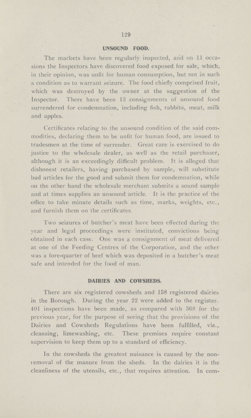 129 UNSOUND FOOD. The markets have been regularly inspected, and on 11 occa sions the Inspectors have discovered food exposed for sale, which, in their opinion, was unfit for human consumption, but not in such a condition as to warrant seizure. The food chiefly comprised fruit, which was destroyed by the owner at the suggestion of the Inspector. There have been 13 consignments of unsound food surrendered for condemnation, including fish, rabbits, meat, milk and apples. Certificates relating to the unsound condition of the said com modities, declaring them to be unfit for human food, are issued to tradesmen at the time of surrender. Great care is exercised to do justice to the wholesale dealer, as well as the retail purchaser, although it is an exceedingly difficult problem. It is alleged that dishonest retailers, having purchased by sample, will substitute bad articles for the good and submit them for condemnation, while on the other hand the wholesale merchant submits a sound sample and at times supplies an unsound article. It is the practice of the oilice to take minute details such as time, marks, weights, etc., and furnish them on the certificates. Two seizures of butcher's meat have been effected during the year and legal proceedings were instituted, convictions being obtained in each case. One was a consignment of meat delivered at one of the Feeding Centres of the Corporation, and the other was a fore-quarter of beef which was deposited in a butcher's meat safe and intended for the food of man. DAIRIES AND COWSHEDS. There are six registered cowsheds and 158 registered dairies in the Borough. During the year 22 were added to the register. 401 inspections have been made, as compared with 368 for the previous year, for the purpose of seeing that the provisions of the Dairies and Cowsheds Regulations have been fulfilled, viz., cleansing, limewashing, etc. These premises require constant supervision to keep them up to a standard of efficiency. In the cowsheds the greatest nuisance is caused by the non removal of the manure from the sheds. In the dairies it is the cleanliness of the utensils, etc., that requires attention. In com¬