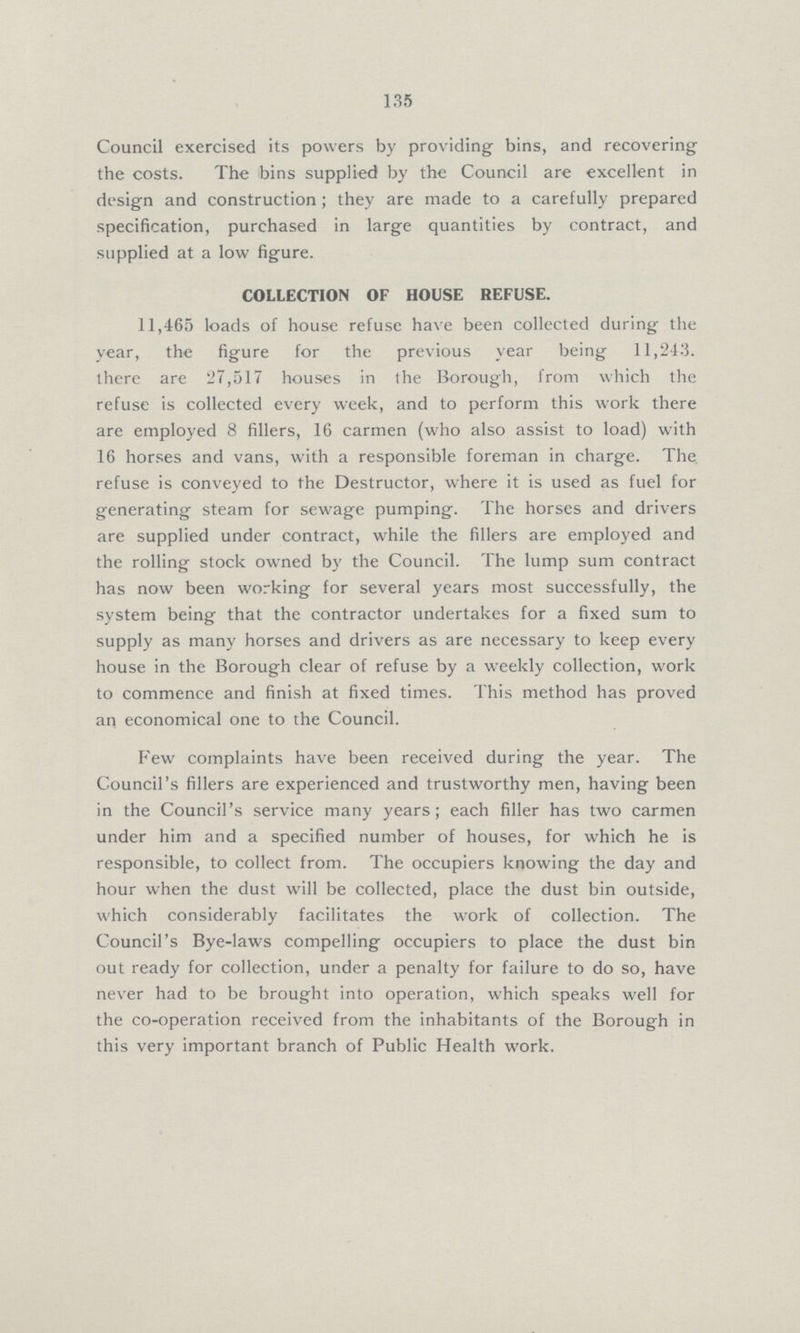 135 Council exercised its powers by providing bins, and recovering the costs. The bins supplied by the Council are excellent in design and construction; they are made to a carefully prepared specification, purchased in large quantities by contract, and supplied at a low figure. COLLECTION OF HOUSE REFUSE. 11,465 loads of house refuse have been collected during the year, the figure for the previous year being 11,243. there are 27,517 houses in the Borough, from which the refuse is collected every week, and to perform this work there are employed 8 fillers, 16 carmen (who also assist to load) with 16 horses and vans, with a responsible foreman in charge. The refuse is conveyed to the Destructor, where it is used as fuel for generating steam for sewage pumping. The horses and drivers are supplied under contract, while the fillers are employed and the rolling stock owned by the Council. The lump sum contract has now been working for several years most successfully, the system being that the contractor undertakes for a fixed sum to supply as many horses and drivers as are necessary to keep every house in the Borough clear of refuse by a weekly collection, work to commence and finish at fixed times. This method has proved an economical one to the Council. Few complaints have been received during the year. The Council's fillers are experienced and trustworthy men, having been in the Council's service many years; each filler has two carmen under him and a specified number of houses, for which he is responsible, to collect from. The occupiers knowing the day and hour when the dust will be collected, place the dust bin outside, which considerably facilitates the work of collection. The Council's Bye-laws compelling occupiers to place the dust bin out ready for collection, under a penalty for failure to do so, have never had to be brought into operation, which speaks well for the co-operation received from the inhabitants of the Borough in this very important branch of Public Health work.