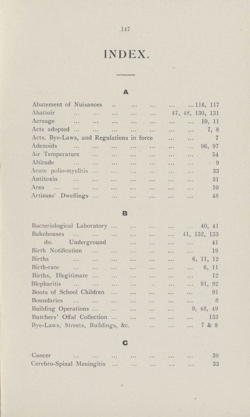 147 INDEX. A Abatement of Nuisances 116, 117 Abattoir 47, 48, 130, 131 Acreage 10, 11 Acts adopted 7, 8 Acts, Bye-Laws, and Regulations in force 7 Adenoids 96, 97 Air Temperature 54 Altitude 9 Acute polio-myelitis 33 Antitoxin 31 Area 10 Artizans' Dwellings 48 B Bacteriological Laboratory 40, 41 Bakehouses 41, 132, 133 do. Underground 41 Birth Notification 19 Births 6, 11, 12 Birth-rate 6, 11 Births, Illegitimate 12 Blepharitis 91, 92 Boots of School Children 91 Boundaries 8 Building Operations 9, 48, 49 Butchers' Offal Collection 133 Bye-Laws, Streets, Buildings, &c. 7&8 C Cancer 39 Cerebro-Spinal Meningitis 33