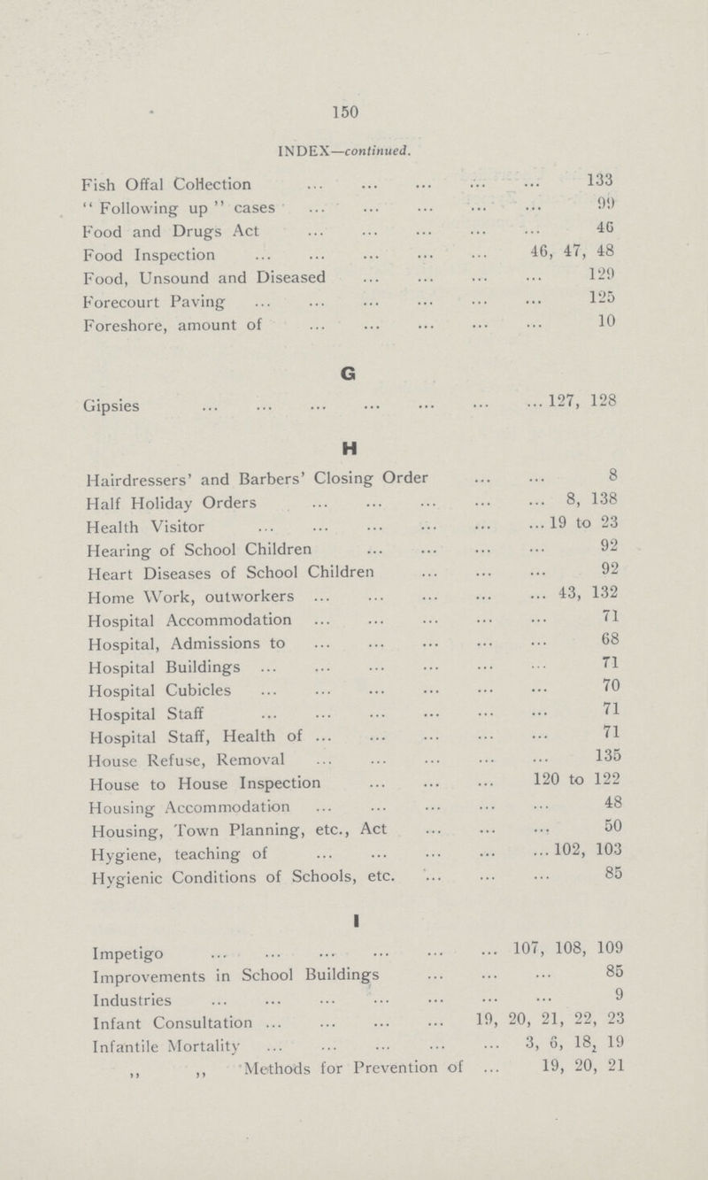 150 INDEX—continued. Fish Offal Collection 133 Following up cases 99 Food and Drugs Act 46 Food Inspection 46, 47, 48 Food, Unsound and Diseased 120 Forecourt Paving 125 Foreshore, amount of 10 G Gipsies 127, 128 H Hairdressers' and Barbers' Closing Order 8 Half Holiday Orders 8, 138 Health Visitor 19 to 23 Hearing of School Children 92 Heart Diseases of School Children 92 Home Work, outworkers 43, 132 Hospital Accommodation 71 Hospital, Admissions to 68 Hospital Buildings 71 Hospital Cubicles 70 Hospital Staff 71 Hospital Staff, Health of 71 House Refuse, Removal 135 House to House Inspection 120 to 122 Housing Accommodation 48 Housing, Town Planning, etc., Act 50 Hygiene, teaching of 102, 103 Hygienic Conditions of Schools, etc. 85 I Impetigo 107, 108, 109 Improvements in School Buildings 85 Industries 9 Infant Consultation 19, 20, 21, 22, 23 Infantile Mortality 3, 6, 182 19 „ „ Methods for Prevention of 19, 20, 21