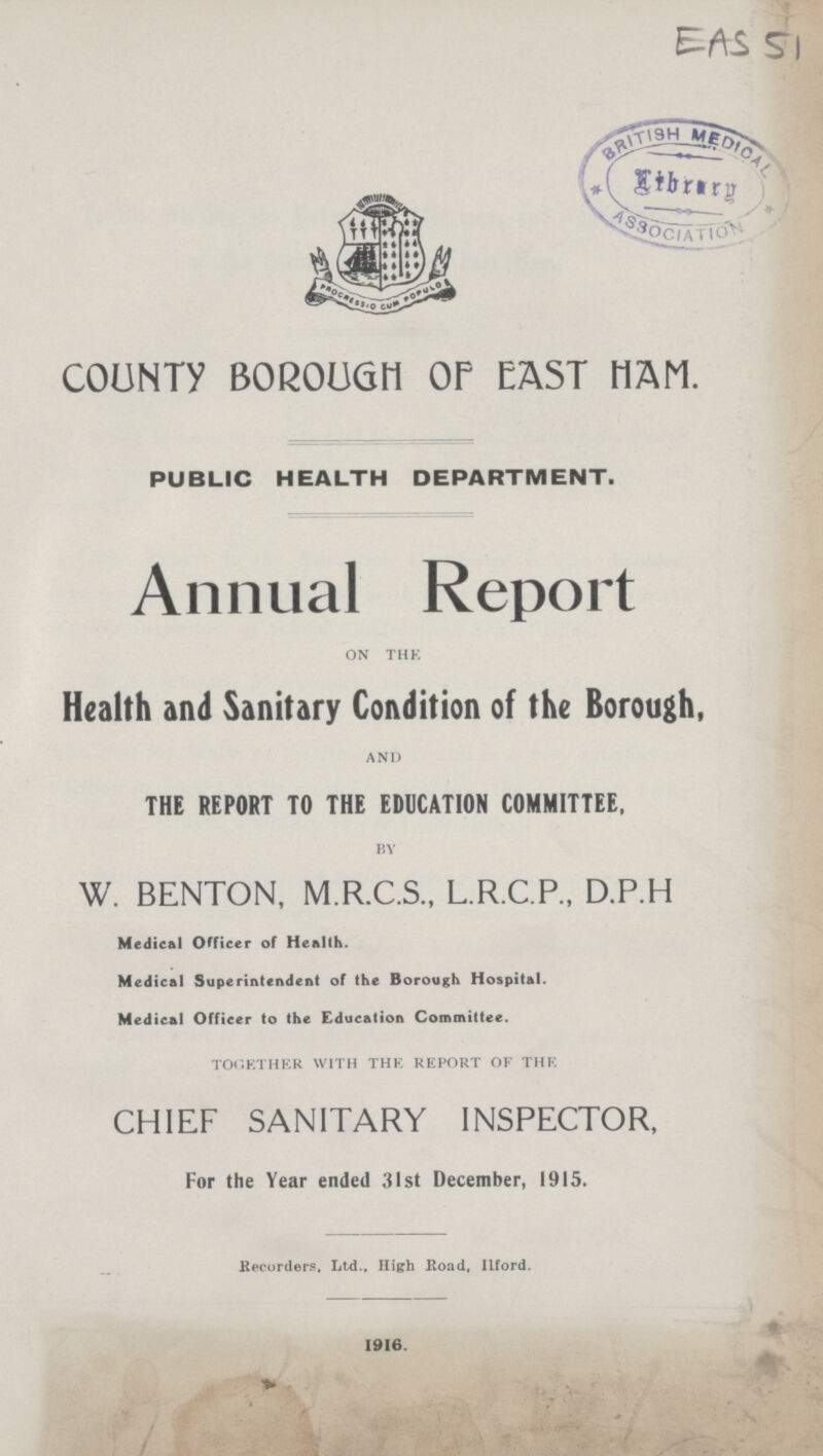 ESI 51 COUNTY BOROUGH OP EAST HAM. PUBLIC HEALTH DEPARTMENT. Annual Report on the Health and Sanitary Condition of the Borough, and THE REPORT TO THE EDUCATION COMMITTEE, by W. BENTON, M.R.C.S., L.R.C.P., D.P.H Medical Officer of Health. Medical Superintendent of the Borough Hospital. Medical Officer to the Education Committee. together with the report of the CHIEF SANITARY INSPECTOR, For the Year ended 31st December, 1915. .Recorders, Ltd., High Road, Ilford. 1916.