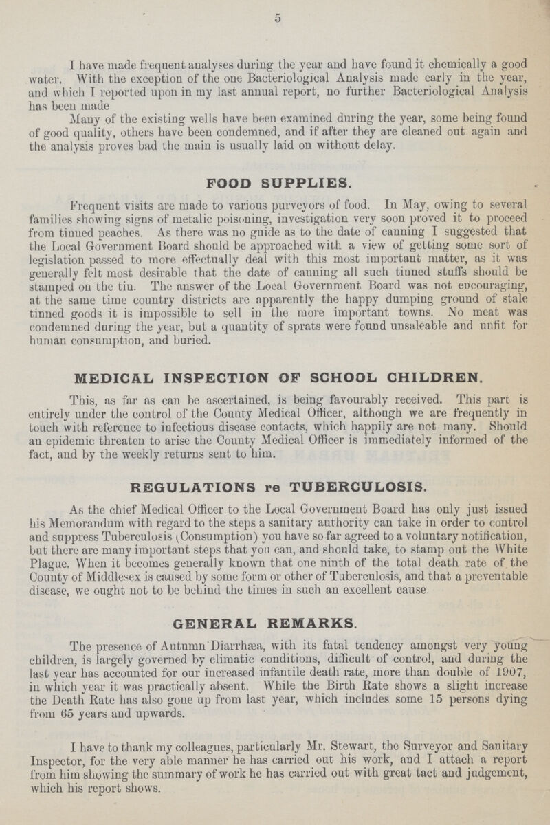 5 I have made frequent analyses during the year and have found it chemically a good water. With the exception of the one Bacteriological Analysis made early in the year, and which I reported upon in my last annual report, no further Bacteriological Analysis has been made Many of the existing wells have been examined during the year, some being found of good quality, others have been condemued, and if after they are cleaned out again and the analysis proves bad the main is usually laid on without delay. FOOD SUPPLIES. Frequent visits are made to various purveyors of food. In May, owing to several families showing signs of metalic poisoning, investigation very soon proved it to proceed from tinned peaches. As there was no guide as to the date of canning I suggested that the Local Government Board should be approached with a view of getting some sort of legislation passed to more effectually deal with this most important matter, as it was generally felt most desirable that the date of canning all such tinned stuffs should be stamped on the tin. The answer of the Local Government Board was not encouraging, at the same time country districts are apparently the happy dumping ground of stale tinned goods it is impossible to sell in the more important towns. No meat was condemned during the year, but a quantity of sprats were found unsaleable and unfit for human consumption, and buried. MEDICAL INSPECTION OF SCHOOL CHILDREN. This, as far as can be ascertained, is being favourably received. This part is entirely under the control of the County Medical Officer, although we are frequently in touch with reference to infectious disease contacts, which happily are not many. Should au epidemic threaten to arise the County Medical Officer is immediately informed of the fact, and by the weekly returns sent to him. REGULATIONS re TUBERCULOSIS. As the chief Medical Officer to the Local Government Board has only just issued his Memorandum with regard to the steps a sanitary authority can take in order to control and suppress Tuberculosis (Consumption) you have so far agreed to a voluntary notification, but there are many important steps that yott can, and should take, to stamp out the White Plague. When it becomes generally known that one ninth of the total death rate of the County of Middlesex is caused by some form or other of Tuberculosis, and that a preventable disease, we ought not to be behind the times in such au excellent cause. GENERAL REMARKS. The presence of Autumn Diarrhæa, with its fatal tendency amongst very young children, is largely governed by climatic conditions, difficult of control, and during the last year has accounted for our increased infantile death rate, more than double of 1907, in which year it was practically absent. While the Birth Rate shows a slight increase the Death Rate has also gone up from last year, which includes some 15 persons dying from 65 years and upwards. I have to thank my colleagues, particularly Mr. Stewart, the Surveyor and Sanitary Inspector, for the very able manner he has carried out his work, and I attach a report from him showing the summary of work he has carried out with great tact and judgement, which his report shows.