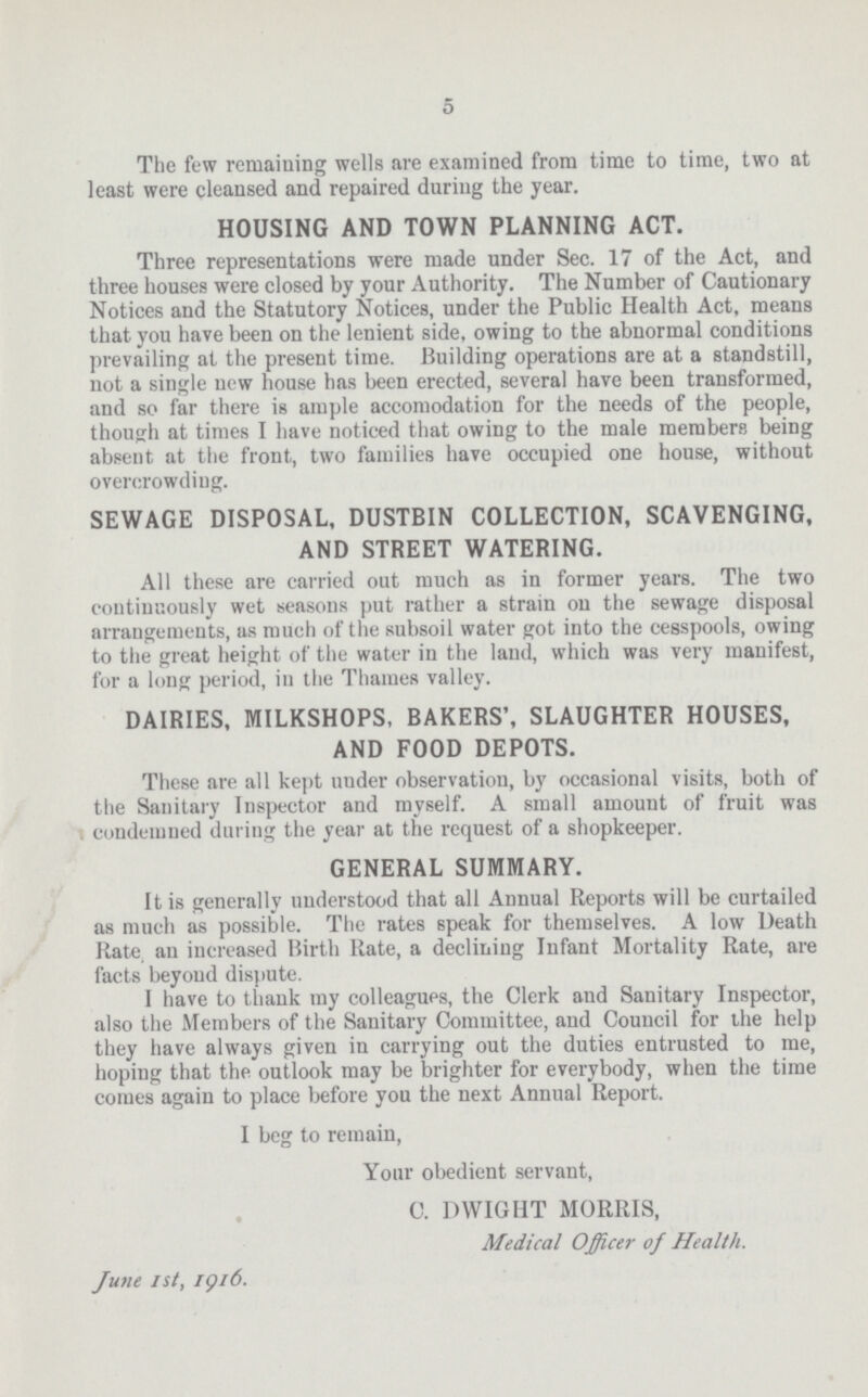 5 The few remaining wells are examined from time to time, two at least were cleansed and repaired during the year. HOUSING AND TOWN PLANNING ACT. Three representations were made under Sec. 17 of the Act, and three houses were closed by your Authority. The Number of Cautionary Notices and the Statutory Notices, under the Public Health Act, means that you have been on the lenient side, owing to the abnormal conditions prevailing at the present time. Building operations are at a standstill, not a single new house has been erected, several have been transformed, and so far there is ample accomodation for the needs of the people, though at times I have noticed that owing to the male members being absent at the front, two families have occupied one house, without overcrowding. SEWAGE DISPOSAL, DUSTBIN COLLECTION, SCAVENGING, AND STREET WATERING. All these are carried out much as in former years. The two continuously wet seasons put rather a strain on the sewage disposal arrangements, as much of the subsoil water got into the cesspools, owing to the great height of the water in the laud, which was very manifest, for a long period, in the Thames valley. DAIRIES, MILKSHOPS, BAKERS', SLAUGHTER HOUSES, AND FOOD DEPOTS. These are all kept uuder observation, by occasional visits, both of the Sanitary Inspector and myself. A small amount of fruit was condemned during the year at the request of a shopkeeper. GENERAL SUMMARY. It is generally understood that all Annual Reports will be curtailed as much as possible. The rates speak for themselves. A low Death Rate an increased Birth Rate, a declining Infant Mortality Rate, are facts beyond dispute. I have to thank my colleagues, the Clerk and Sanitary Inspector, also the Members of the Sanitary Committee, and Council for the help they have always given in carrying out the duties entrusted to me, hoping that the outlook may be brighter for everybody, when the time comes again to place before you the next Annual Report. I beg to remain, Your obedient servant, C. DWIGHT MORRIS, Medical Officer of Health. June 1st, 1916.