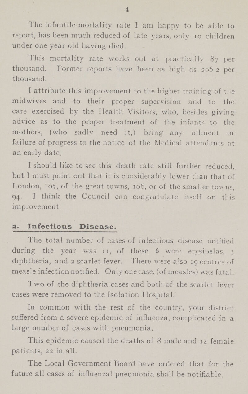 4 The infantile mortality rate I am happy to be able to report, has been much reduced of late years, only 10 children under one year old having died. This mortality rate works out at practically 87 per thousand. Former reports have been as high as 206 2 per thousand. I attribute this improvement to the higher training of the midwives and to their proper supervision and to the care exercised by the Health Visitors, who, besides giving advice as to the proper treatment of the infants to the mothers, (who sadly need it,) bring any ailment or failure of progress to the notice of the Medical attendants at an early date. I should like to see this death rate still further reduced, but I must point out that it is considerably lower than that of London, 107, of the great towns, 106, or of the smaller towns, 94. I think the Council can congratulate itself on this improvement. 2. Infectious Disease. The total number of cases of infectious disease notified during the year was 11, of these 6 were erysipelas, 3 diphtheria, and 2 scarlet fever. There were also 19 centres of measle infection notified. Only one case, (of measles) was fatal. Two of the diphtheria cases and both of the scarlet fever cases were removed to the Isolation Hospital. In common with the rest of the country, your district suffered from a severe epidemic of influenza, complicated in a large number of cases with pneumonia. This epidemic caused the deaths of 8 male and 14 female patients, 22 in all. The Local Government Board have ordered that for the future all cases of influenzal pneumonia shall be notifiable.