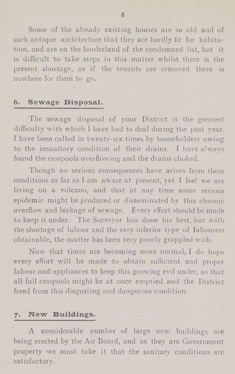 6 Some of the already existing houses are so old and of such antique architecture that they are hardly fit for habita tion, and are on the borderland of the condemned list, but it is difficult to take steps in this matter whilst there is the present shortage, as if the tenants are removed there is nowhere for them to go. 6. Sewage Disposal. The sewage disposal of your District is the greatest difficulty with which I have had to deal during the past vear. I have been called in twenty-six times by householders owing to the insanitary condition of their drains. I have always found the cesspools over flowing and the drains choked. Though no serious consequences have arisen from these conditions as far as I am aware at present, yet I feel we are living on a volcano, and that at any time some serious epidemic might be produced or disseminated by this chronic overflow and leakage of sewage. Every effort should be made to keep it under. The Surveyor has done his best, but with the shortage of labour and the very inferior type of labourers obtainable, the matter has been very poorly grappled with. Now that times are becoming more normal, I do hope every effort will be made to obtain sufficient and proper labour and appliances to keep this growing evil under, so that all full cesspools might be at once emptied and the District freed from this disgusting and dangerous condition. 7. New Buildings. A considerable number of large new buildings are being erected by the Air Board, and as they are Government property we must take it that the sanitary conditions are satisfactory.