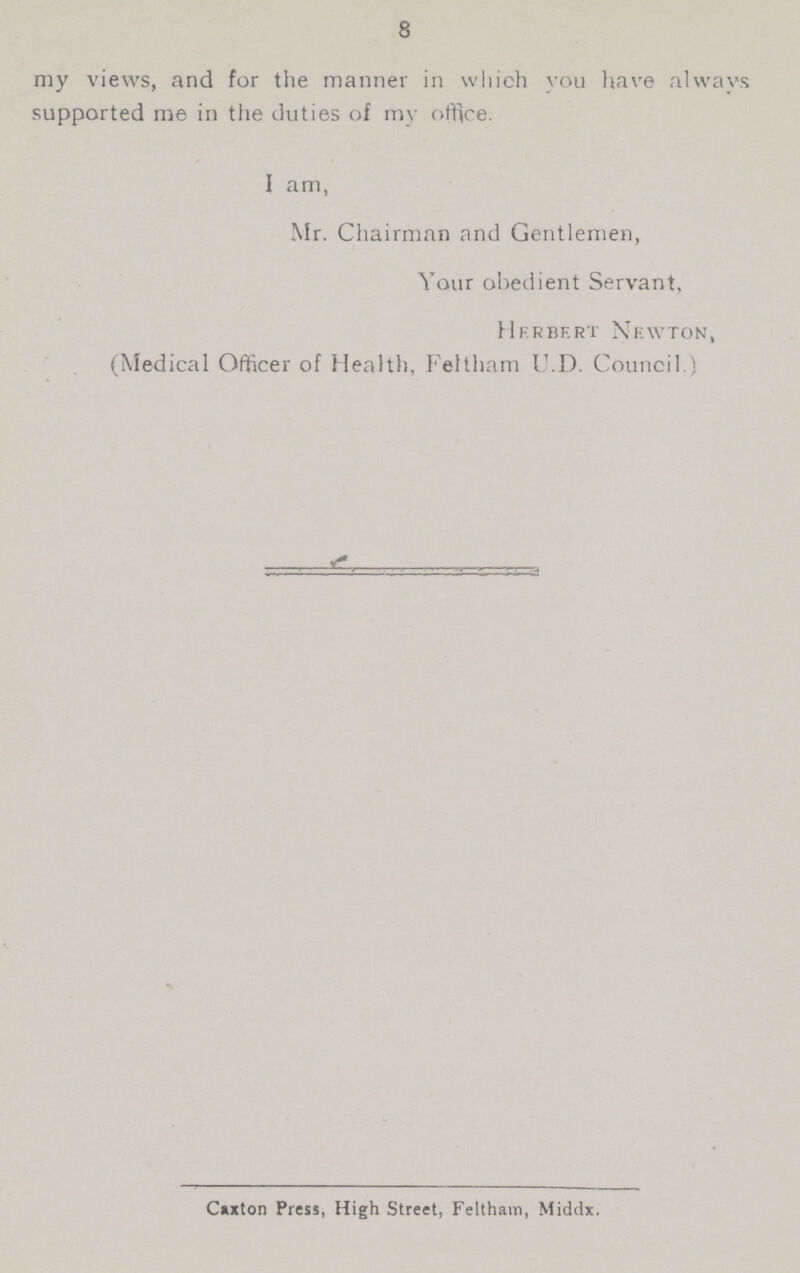 8 my views, and for the manner in which you have always supported me in the duties of my office. I am, Mr. Chairman and Gentlemen, Your obedient Servant, Herbert Newton, (Medical Officer of Health, Feltham U.D. Council.) Caxton Press, High Street, Feltham, Middx.