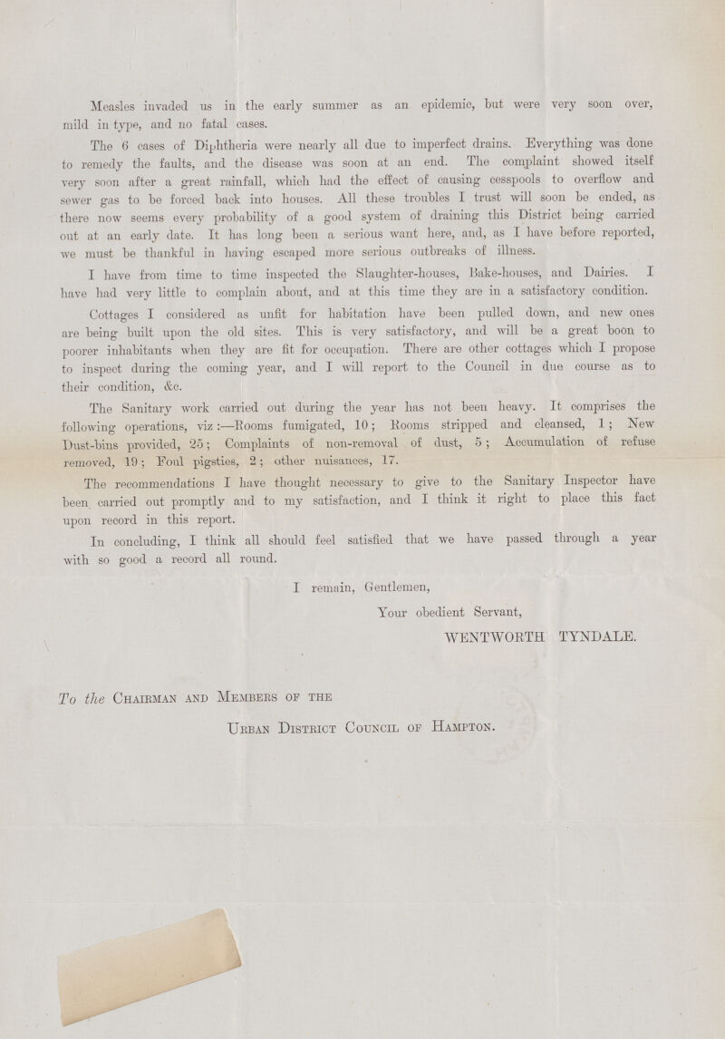 Measles invaded us in the early summer as an epidemic, but were very soon over, mild in type, and no fatal cases. The 6 cases of Diphtheria were nearly all due to imperfect drains. Everything was done to remedy the faults, and the disease was soon at an end. The complaint showed itself very soon after a great rainfall, which had the effect of causing cesspools to overflow and sewer gas to he forced back into houses. All these troubles I trust will soon be ended, as there now seems every probability of a good system of draining this District being carried out at an early date. It has long been a serious want here, and, as I have before reported, we must be thankful in having escaped more serious outbreaks of illness. I have from time to time inspected the Slaughter-houses, Bake-houses, and Dairies. I have had very little to complain about, and at this time they are in a satisfactory condition. Cottages I considered as unfit for habitation have been pulled clown, and new ones are being built upon the old sites. This is very satisfactory, and will be a great boon to poorer inhabitants when they are fit for occupation. There are other cottages which I propose to inspect during the coming year, and I will report to the Council in due course as to their condition, &c. The Sanitary work carried out during the year has not been heavy. It comprises the following operations, viz:—Rooms fumigated, 10; Rooms stripped and cleansed, 1 ; New Dust-bins provided, 25; Complaints of non-removal of dust, 5 ; Accumulation of refuse removed, 19; Eoul pigsties, 2 ; other nuisances, 17. The recommendations I have thought necessary to give to the Sanitary Inspector have been carried out promptly and to my satisfaction, and I think it right to place this fact upon record in this report. In concluding, I think all should feel satisfied that we have passed through a year with so good a record all round. I remain, Gentlemen, Your obedient Servant, WENT W ORTH TYNDALE. To the Chaibman and Members op the Urban District Council of Hampton.