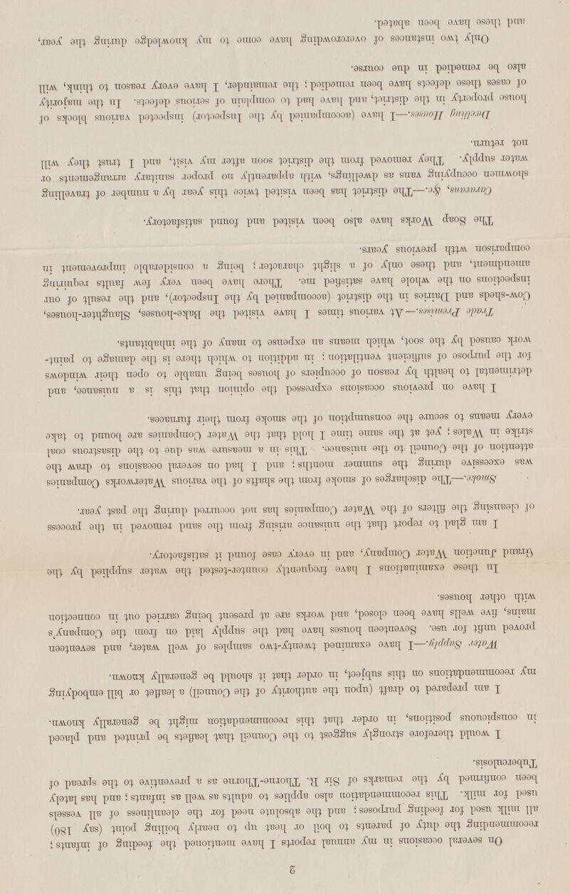 2 On several occasions in ray annual reports I have mentioned the feeding of infants; recommending the duty of parents to boil or heat up to nearly boiling point (say 180) all milk used for feeding purposes; and the absolute need for the cleanliness of all vessels used for milk. This recommendation also applies to adults as well as infants; and has lately been confirmed by the remarks of Sir R. Thorne-Thorne as a preventive to the spread of Tuberculosis. I would therefore strongly suggest to the Council that leaflets be printed and placed in conspicuous positions, in order that this recommendation might be generally known. I am prepared to draft (upon the authority of the Council) a leaflet or bill embodying my recommendations on this subject, in order that it should be generally known. Water Supply.—I have examined twenty-two samples of well water, and seventeen proved unfit for use. Seventeen houses have had the supply laid on from the Company's mains, five wells have been closed, and works are at present being carried out in connection with other houses. In these examinations I have frequently counter-tested the water supplied by the Grand Junction Water Company, and in every case found it satisfactory. I am glad to report that the nuisance arising from the sand removed in the process of cleansing the filters of the Water Companies has not occurred during the past year. Smoke.—The discharges of smoke from the shafts of the various Waterworks Companies was excessive during the summer months; and I had on several occasions to draw the attention of the Council to the nuisance. This in a measure was due to the disastrous coal strike in Wales; yet at the same time I hold that the Water Companies are bound to take every means to secure the consumption of the smoke from their furnaces. I have on previous occasions expressed the opinion that this is a nuisance, and detrimental to health by reason of occupiers of houses being unable to open their windows for the purpose of sufficient ventilation; in addition to which there is the damage to paint work caused by the soot, which means an expense to many of the inhabitants. Trade Premises.— At various times I have visited the Bake-houses, Slaughter-houses, Cow-sheds and Dairies in the district (accompanied by the Inspector), and the result of our inspections on the whole have satisfied me. There have been very few faults requiring amendment, and these only of a slight character; being a considerable improvement in comparison wtth previous years. The Soap Works have also been visited and found satisfactory. Caravans, &c.—The district has been visited twice this year by a number of travelling showmen occupying vans as dwellings, with apparently no proper sanitary arrangements or water supply. They removed from the district soon after my visit, and I trust they will not return. Dwelling Houses.—I have (accompanied by the Inspector) inspected various blocks of house property in the district, and have had to complain of serious defects. In the majority of cases these defects have been remedied; the remainder, I have every reason to think, will also be remedied in due course. Only two instances of overcrowding have come to my knowledge during the year, and these have been abated.