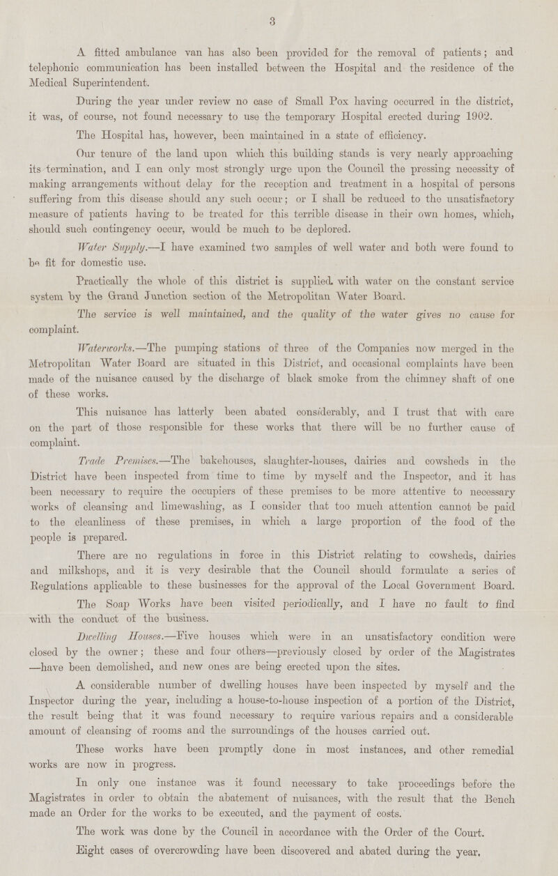 3 A fitted ambulance van has also been provided for the removal of patients; and telephonic communication has been installed between the Hospital and the residence of the Medical Superintendent. During the year under review no case of Small Pox having occurred in the district, it was, of course, not found necessary to use the temporary Hospital erected during 1902. The Hospital has, however, been maintained in a state of efficiency. Our tenure of the land upon which this building stands is very nearly approaching its termination, and I can only most strongly urge upon the Council the pressing necessity of making arrangements without delay for the reception and treatment in a hospital of persons suffering from this disease should any such occur; or I shall be reduced to the unsatisfactory measure of patients having to be treated for this terrible disease in their own homes, which, should such contingency occur, would be much to be deplored. Water Supply.—I have examined two samples of well water and both were found to be fit for domestic use. Practically the whole of this district is supplied, with water on the constant service system by the Grand Junction section of the Metropolitan Water Board. The service is well maintained, and the quality of the water gives no cause for complaint. Waterworks.—The pumping stations of three of the Companies now merged in the Metropolitan Water Board are situated in this District, and occasional complaints have been made of the nuisance caused by the discharge of black smoke from the chimney shaft of one of these works. This nuisance has latterly been abated considerably, and I trust that with care on the part of those responsible for these works that there will be 110 further cause of complaint. Trade Premises.—The bakehouses, slaughter-houses, dairies and cowsheds in the District have been inspected from time to time by myself and the Inspector, and it has been necessary to require the occupiers of these premises to be more attentive to necessary works of cleansing and limewashing, as I consider that too much attention cannot be paid to the cleanliness of these premises, in which a large proportion of the food of the people is prepared. There are no regulations in force in this District relating to cowsheds, dairies and milkshops, and it is very desirable that the Council should formulate a series of Eegulations applicable to these businesses for the approval of the Local Government Board. The Soaj3 Works have been visited periodically, and I have no fault to find with the conduct of the business. Dwelling Houses.—Five houses which were in an unsatisfactory condition were closed by the owner; these and four others—previously closed by order of the Magistrates —have been demolished, and new ones are being erected upon the sites. A considerable number of dwelling houses have been inspected by myself and the Inspector during the year, including a house-to-house inspection of a portion of the District, the result being that it was found necessary to require various repairs and a considerable amount of cleansing of rooms and the surroundings of the houses carried out. These works have been promptly done in most instances, and other remedial works are now in progress. In only one instance was it found necessary to take proceedings before the Magistrates in order to obtain the abatement of nuisances, with the result that the Bench made an Order for the works to be executed, and the payment of costs. The work was done by the Council in accordance with the Order of the Court. Eight cases of overcrowding have been discovered and abated during the year.