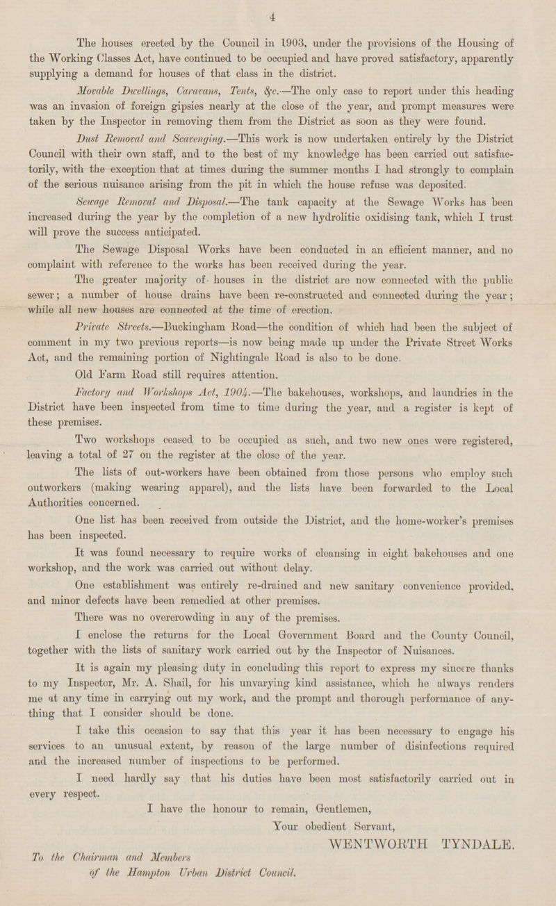 4 The houses erected by the Council in 1903, under the provisions of the Housing of the Working Classes Act, have continued to be occupied and have proved satisfactory, apparently supplying a demand for houses of that class in the district. Movable Dwellings, Caravans, Tents, &c.—The only case to report under this heading was an invasion of foreign gipsies nearly at the close of the year, and prompt measures were taken by the Inspector in removing them from the District as soon as they were found. Dust Removal and Scavenging.—This work is now undertaken entirely by the District Council with their own staff, and to the best of my knowledge has been carried out satisfac torily, with the exception that at times during the summer months I had strongly to complain of the serious nuisance arising from the pit in which the house refuse was deposited. Sewage Removal and Disposal.—The tank capacity at the Sewage Works has been increased during the year by the completion of a new hydrolitic oxidising tank, which I trust will prove the success anticipated. The Sewage Disposal Works have been conducted in an efficient manner, and no complaint with reference to the works has been received during the year. The greater majority of houses in the district are now connected with the public sewer; a number of house drains have been re-constructed and connected during the year; while all new houses are connected at the time of erection. Private Streets.—Buckingham Road—the condition of which had been the subject of comment in my two previous reports—is now being made up under the Private Street Works Act, and the remaining portion of Nightingale Road is also to be done. Old Farm Road still requires attention. Factor// and Workshops Act, 1904.—The bakehouses, workshops, and laundries in the District have been inspected from time to time during the year, and a register is kept of these premises. Two workshops ceased to be occupied as such, and two new ones were registered, leaving a total of 27 on the register at the close of the year. The lists of out-workers have been obtained from those persons who employ such outworkers (making wearing apparel), and the lists have been forwarded to the Local Authorities concerned. One list has been received from outside the District, and the home-worker's premises has been inspected. It was found necessary to require works of cleansing in eight bakehouses and one workshop, and the work was carried out without delay. One establishment was entirely re-drained and new sanitary convenience provided, and minor defects have been remedied at other premises. There was no overcrowding in any of the premises. I enclose the returns for the Local Government Board and the County Council, together with the lists of sanitary work carried out by the Inspector of Nuisances. It is again my pleasing duty in concluding this report to express my sincere thanks to my Inspector, Mr. A. Shail, for his unvarying kind assistance, which he always renders me at any time in carrying out my work, and the prompt and thorough performance of any thing that I consider should be done. I take this occasion to say that this year it has been necessary to engage his services to an uuusual extent, by reason of the large number of disinfections required and the iucreased number of inspections to be performed. I need hardly say that his duties have been most satisfactorily carried out in every respect. I have the honour to remain, Gentlemen, Your obedient Servant, WENT WORTH TYNDALE. To the Chairman and Members of the Hampton Urban District Council.