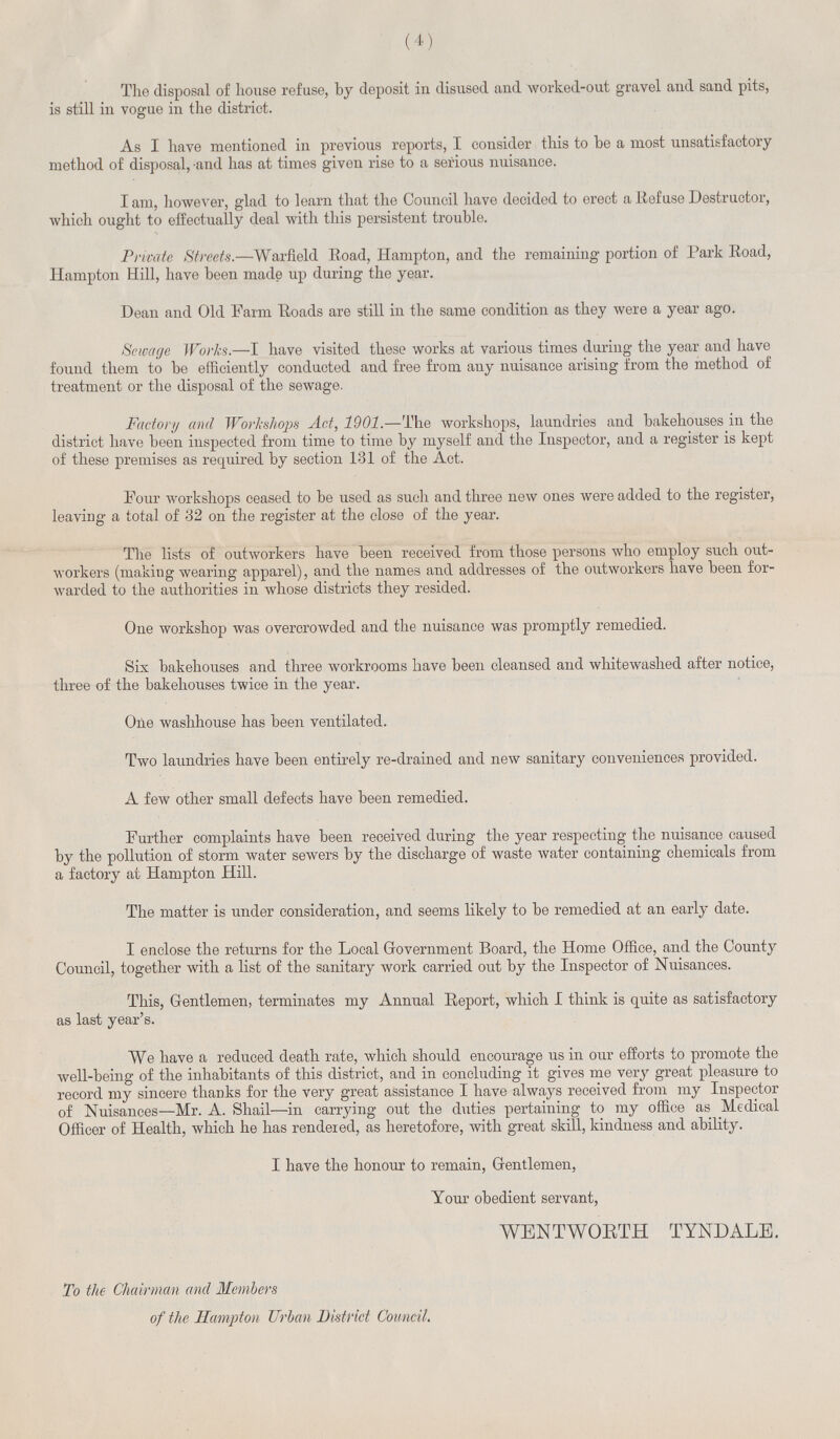 (4) The disposal of house refuse, by deposit in disused and worked-out gravel and sand pits, is still in vogue in the district. As I have mentioned in previous reports, I consider this to be a most unsatisfactory method of disposal, and has at times given rise to a serious nuisance. I am, however, glad to learn that the Council have decided to erect a Refuse Destructor, which ought to effectually deal with this persistent trouble. Private Streets.—Warfield Road, Hampton, and the remaining portion of Park Road, Hampton Hill, have been made up during the year. Dean and Old Farm Roads are still in the same condition as they were a year ago. Sewage Works.—I have visited these works at various times during the year and have found them to be efficiently conducted and free from any nuisance arising from the method of treatment or the disposal of the sewage. Factory and Workshops Act, 1901.—The workshops, laundries and bakehouses in the district have been inspected from time to time by myself and the Inspector, and a register is kept of these premises as required by section 131 of the Act. Four workshops ceased to be used as such and three new ones were added to the register, leaving a total of 32 on the register at the close of the year. The lists of outworkers have been received from those persons who employ such out workers (making wearing apparel), and the names and addresses of the outworkers have been for warded to the authorities in whose districts they resided. One workshop was overcrowded and the nuisance was promptly remedied. Sis bakehouses and three workrooms have been cleansed and whitewashed after notice, three of the bakehouses twice in the year. One washhouse has been ventilated. Two laundries have been entirely re-drained and new sanitary conveniences provided. A few other small defects have been remedied. Further complaints have been received during the year respecting the nuisance caused by the pollution of storm water sewers by the discharge of waste water containing chemicals from a factory at Hampton Hill. The matter is under consideration, and seems likely to be remedied at an early date. I enclose the returns for the Local Government Board, the Home Office, and the County Council, together with a list of the sanitary work carried out by the Inspector of Nuisances. This, Gentlemen, terminates my Annual Report, which I think is quite as satisfactory as last year's. We have a reduced death rate, which should encourage us in our efforts to promote the well-being of the inhabitants of this district, and in concluding it gives me very great pleasure to record my sincere thanks for the very great assistance I have always received from my Inspector of Nuisances—Mr. A. Shail—in carrying out the duties pertaining to my office as Medical Officer of Health, which he has rendered, as heretofore, with great skill, kindness and ability. I have the honour to remain, Gentlemen, Your obedient servant, WENT WORTH TYNDALE. To the Chairman and Members of the Hampton Urban District Council.