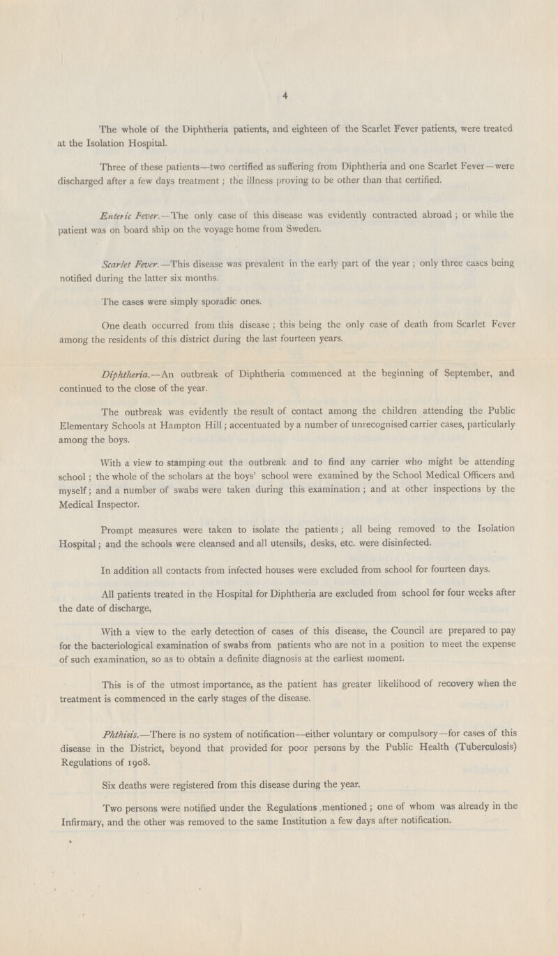 4 The whole of the Diphtheria patients, and eighteen of the Scarlet Fever patients, were treated at the Isolation Hospital. Three of these patients—two certified as suffering from Diphtheria and one Scarlet Fever—were discharged after a few days treatment; the illness proving to be other than that certified. Enteric Fever.—The only case of this disease was evidently contracted abroad; or while the patient was on board ship on the voyage home from Sweden. Scarlet Fever.—This disease was prevalent in the early part of the year; only three cases being notified during the latter six months. The cases were simply sporadic ones. One death occurred from this disease; this being the only case of death from Scarlet Fever among the residents of this district during the last fourteen years. Diphtheria.—An outbreak of Diphtheria commenced at the beginning of September, and continued to the close of the year. The outbreak was evidently the result of contact among the children attending the Public Elementary Schools at Hampton Hill; accentuated by a number of unrecognised carrier cases, particularly among the boys. With a view to stamping out the outbreak and to find any carrier who might be attending school; the whole of the scholars at the boys' school were examined by the School Medical Officers and myself; and a number of swabs were taken during this examination; and at other inspections by the Medical Inspector. Prompt measures were taken to isolate the patients; all being removed to the Isolation Hospital; and the schools were cleansed and all utensils, desks, etc. were disinfected. In addition all contacts from infected houses were excluded from school for fourteen days. All patients treated in the Hospital for Diphtheria are excluded from school for four weeks after the date of discharge, With a view to the early detection of cases of this disease, the Council are prepared to pay for the bacteriological examination of swabs from patients who are not in a position to meet the expense of such examination, so as to obtain a definite diagnosis at the earliest moment. This is of the utmost importance, as the patient has greater likelihood of recovery when the treatment is commenced in the early stages of the disease. Phthisis.—There is no system of notification—either voluntary or compulsory—for cases of this disease in the District, beyond that provided for poor persons by the Public Health (Tuberculosis) Regulations of 1908. Six deaths were registered from this disease during the year. Two persons were notified under the Regulations mentioned; one of whom was already in the Infirmary, and the other was removed to the same Institution a few days after notification.