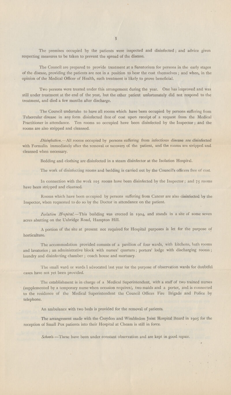 5 The premises occupied by the patients were inspected and disinfected; and advice given respecting measures to be taken to prevent the spread of the disease. The Council are prepared to provide treatment at a Sanatorium for persons in the early stages of the disease, providing the patients are not in a position to bear the cost themselves; and when, in the opinion of the Medical Officer of Health, such treatment is likely to prove beneficial. Two persons were treated under this arrangement during the year. One has improved and was still under treatment at the end of the year, but the other patient unfortunately did not respond to the treatment, and died a few months after discharge. The Council undertake to have all rooms which have been occupied by persons suffering from Tubercular disease in any form disinfected free of cost upon receipt of a request from the Medical Practitioner in attendance. Ten rooms so occupied have been disinfected by the Inspector; and the rooms are also stripped and cleansed. Disinfection.—All rooms occupied by persons suffering from infectious disease are disinfected with Formalin immediately after the removal or recovery of the patient, and the rooms are stripped and cleansed when necessary. Bedding and clothing are disinfected in a steam disinfector at the Isolation Hospital. The work of disinfecting rooms and bedding is carried out by the Council's officers free of cost. In connection with the work 105 rooms have been disinfected by the Inspector; and 75 rooms have been stripped and cleansed. Rooms which have been occupied by persons suffering from Cancer are also disinfected by the Inspector, when requested to do so by the Doctor in attendance on the patient. Isolation Hospital.—This building was erected in 1904, and stands in a site of some seven acres abutting on the Uxbridge Road, Hampton Hill. A portion of the site at present not required for Hospital purposes is let for the purpose of horticulture. The accommodation provided consists of a pavilion of four wards, with kitchens, bath rooms and lavatories; an administrative block with nurses' quarters; porters' lodge with discharging rooms; laundry and disinfecting chamber; coach house and mortuary. The small ward or wards I advocated last year for the purpose of observation wards for doubtful cases have not yet been provided. The establishment is in charge of a Medical Superintendent, with a staff of two trained nurses (supplemented by a temporary nurse when occasion requires), two maids and a porter, and is connected to the residence of the Medical Superintendent the Council Offices Fire Brigade and Police by telephone. An ambulance with two beds is provided for the removal of patients. The arrangement made with the Croydon and Wimbledon Joint Hospital Board in 1905 for the reception of Small Pox patients into their Hospital at Cheam is still in force. Schools.—These have been under constant observation and are kept in good repair.