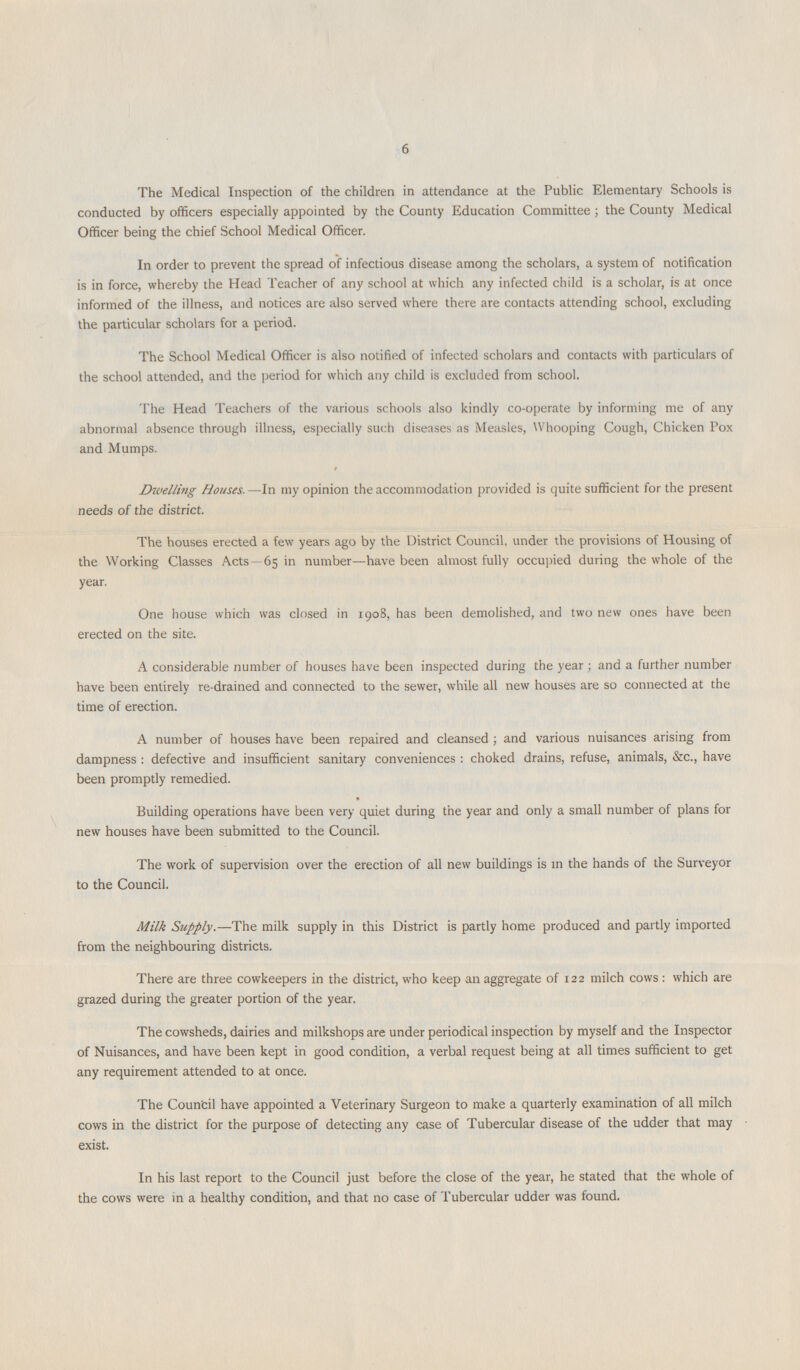 6 The Medical Inspection of the children in attendance at the Public Elementary Schools is conducted by officers especially appointed by the County Education Committee; the County Medical Officer being the chief School Medical Officer. In order to prevent the spread of infectious disease among the scholars, a system of notification is in force, whereby the Head Teacher of any school at which any infected child is a scholar, is at once informed of the illness, and notices are also served where there are contacts attending school, excluding the particular scholars for a period. The School Medical Officer is also notified of infected scholars and contacts with particulars of the school attended, and the period for which any child is excluded from school. The Head Teachers of the various schools also kindly co-operate by informing me of any abnormal absence through illness, especially such diseases as Measles, Whooping Cough, Chicken Pox and Mumps. / Dwelling Houses.—In my opinion the accommodation provided is quite sufficient for the present needs of the district. The houses erected a few years ago by the District Council, under the provisions of Housing of the Working Classes Acts 65 in number—have been almost fully occupied during the whole of the year. One house which was closed in 1908, has been demolished, and two new ones have been erected on the site. A considerable number of houses have been inspected during the year; and a further number have been entirely re-drained and connected to the sewer, while all new houses are so connected at the time of erection. A number of houses have been repaired and cleansed; and various nuisances arising from dampness: defective and insufficient sanitary conveniences: choked drains, refuse, animals, &c., have been promptly remedied. Building operations have been very quiet during the year and only a small number of plans for new houses have been submitted to the Council. The work of supervision over the erection of all new buildings is in the hands of the Surveyor to the Council. Milk Supply.—The milk supply in this District is partly home produced and partly imported from the neighbouring districts. There are three cowkeepers in the district, who keep an aggregate of 122 milch cows: which are grazed during the greater portion of the year. The cowsheds, dairies and milkshops are under periodical inspection by myself and the Inspector of Nuisances, and have been kept in good condition, a verbal request being at all times sufficient to get any requirement attended to at once. The Council have appointed a Veterinary Surgeon to make a quarterly examination of all milch cows in the district for the purpose of detecting any case of Tubercular disease of the udder that may exist. In his last report to the Council just before the close of the year, he stated that the whole of the cows were in a healthy condition, and that no case of Tubercular udder was found.