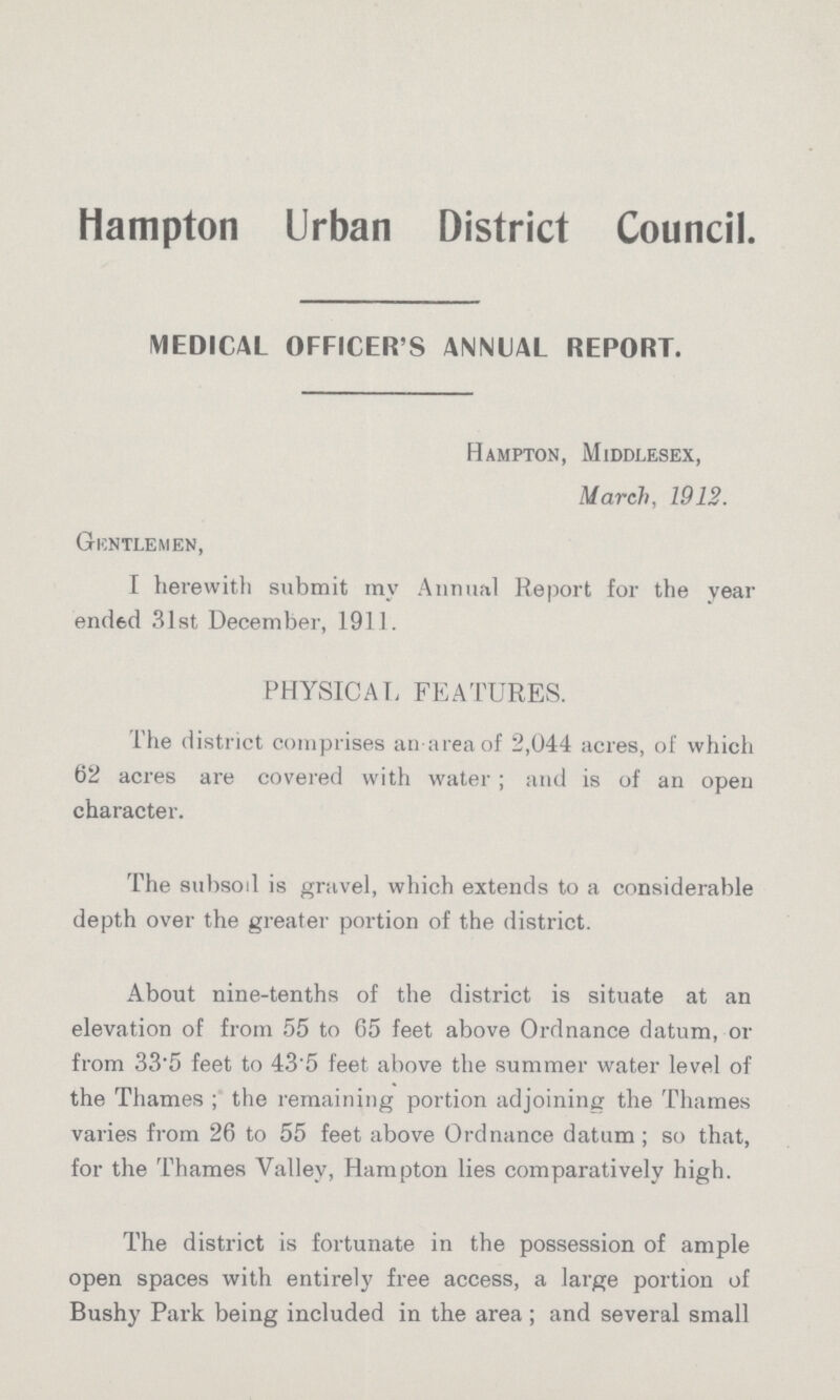 Hampton Urban District Council. MEDICAL OFFICER S ANNUAL REPORT. Hampton, Middlesex, March, 1912. Giontlemen, I herewith submit ray Annual Report for the year ended 31st December, 1911. PHYSICAL FEATURES. The district comprises an areaof 2,044 acres, of which 62 acres are covered with water ; and is of an open character. The subsod is gravel, which extends to a considerable depth over the greater portion of the district. About nine-tenths of the district is situate at an elevation of from 55 to 65 feet above Ordnance datum, or from 335 feet to 43'5 feet above the summer water level of the Thames ; the remaining portion adjoining the Thames varies from 26 to 55 feet above Ordnance datum ; so that, for the Thames Valley, Hampton lies comparatively high. The district is fortunate in the possession of ample open spaces with entirely free access, a large portion of Bushy Park being included in the area ; and several small