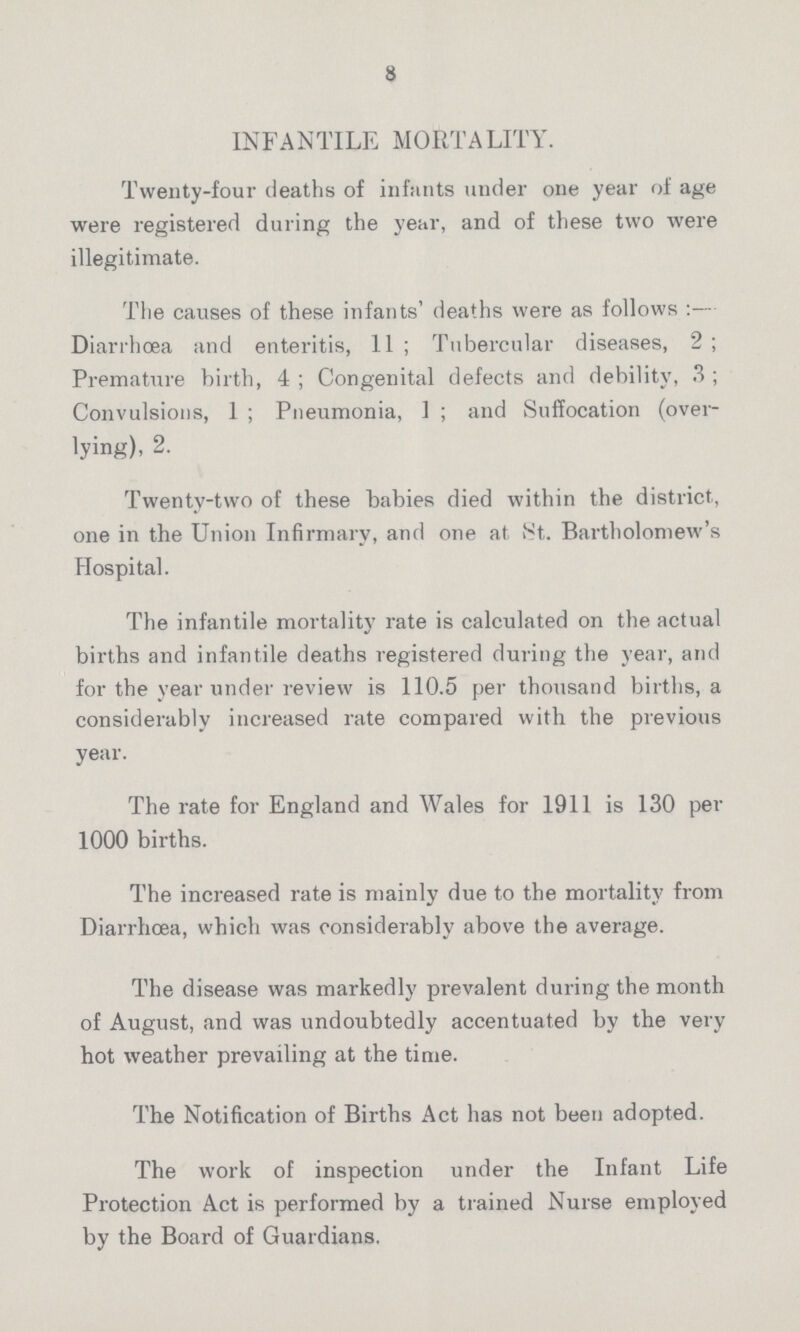 8 INFANTILE MORTALITY. Twenty-four deaths of infants under one year of age were registered during the year, and of these two were illegitimate. The causes of these infants' deaths were as follows:— Diarrhoea and enteritis, 11; Tubercular diseases, 2; Premature birth, 4; Congenital defects and debility, 3; Convulsions, 1; Pneumonia, 1; and Suffocation (over lying), 2. Twenty-two of these babies died within the district, one in the Union Infirmary, and one at St. Bartholomew's Hospital. The infantile mortality rate is calculated on the actual births and infantile deaths registered during the year, and for the year under review is 110.5 per thousand births, a considerably increased rate compared with the previous year. The rate for England and Wales for 1911 is 130 per 1000 births. The increased rate is mainly due to the mortality from Diarrhoea, which was considerably above the average. The disease was markedly prevalent during the month of August, and was undoubtedly accentuated by the very hot weather prevailing at the time. The Notification of Births Act has not been adopted. The work of inspection under the Infant Life Protection Act is performed by a trained Nurse employed by the Board of Guardians.