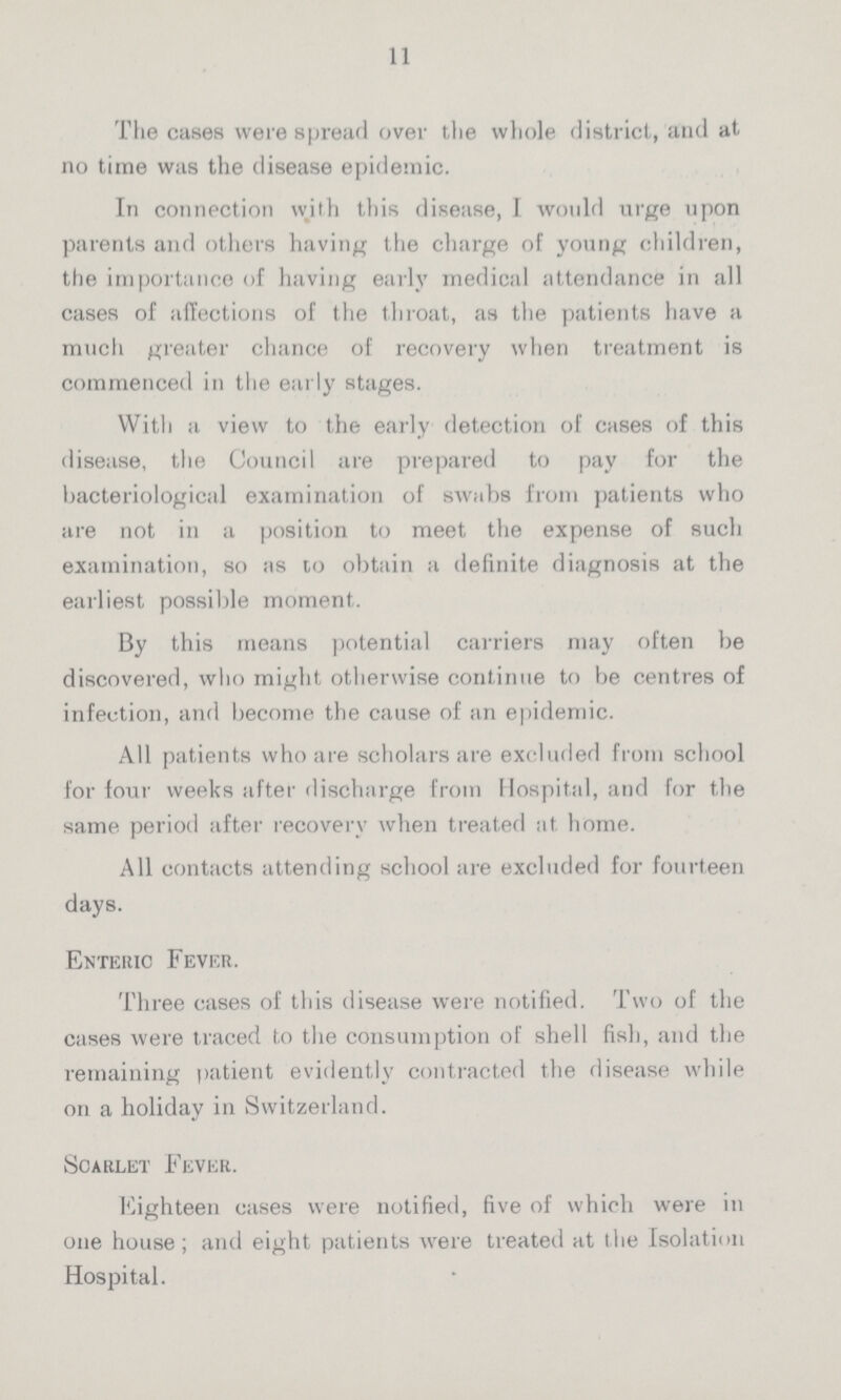 11 The cases were spread over the whole district, and at no time was the disease epidemic. In connection with this disease, I would urge upon parents and others having the charge of young children, the importance of having early medical attendance in all cases of affections of the throat, as the patients have a much greater chance of recovery when treatment is commenced in the early stages. With a view to the early detection of cases of this disease, the Council are prepared to pay for the bacteriological examination of swabs from patients who are not in a position to meet the expense of such examination, so as to obtain a definite diagnosis at the earliest possible moment. By this means potential carriers may often be discovered, who might otherwise continue to be centres of infection, and become the cause of an epidemic. All patients who are scholars are excluded from school for four weeks after discharge from Hospital, and for the same period after recovery when treated at home. All contacts attending school are excluded for fourteen days. Enteric Fever. Three cases of this disease were notified. Two of the cases were traced to the consumption of shell fish, and the remaining patient evidently contracted the disease while on a holiday in Switzerland. Scarlet Fever. Eighteen cases were notified, five of which were in one house; and eight patients were treated at the Isolation Hospital.