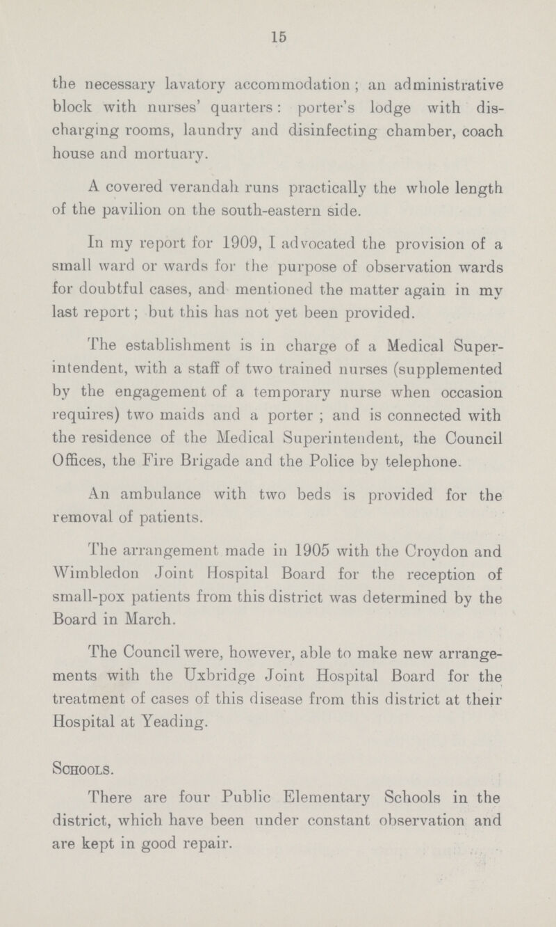 15 the necessary lavatory accommodation; an administrative block with nurses' quarters: porter's lodge with dis charging rooms, laundry and disinfecting chamber, coach house and mortuary. A covered verandah runs practically the whole length of the pavilion on the south-eastern side. In my report for 1909, I advocated the provision of a small ward or wards for the purpose of observation wards for doubtful cases, and mentioned the matter again in my last report; but this has not yet been provided. The establishment is in charge of a Medical Super intendent, with a staff of two trained nurses (supplemented by the engagement of a temporary nurse when occasion requires) two maids and a porter; and is connected with the residence of the Medical Superintendent, the Council Offices, the Fire Brigade and the Police by telephone. An ambulance with two beds is provided for the removal of patients. The arrangement made in 1905 with the Croydon and Wimbledon Joint Hospital Board for the reception of small-pox patients from this district was determined by the Board in March. The Council were, however, able to make new arrange ments with the Uxbridge Joint Hospital Board for the treatment of cases of this disease from this district at their Hospital at Yeading. Schools. There are four Public Elementary Schools in the district, which have been under constant observation and are kept in good repair.