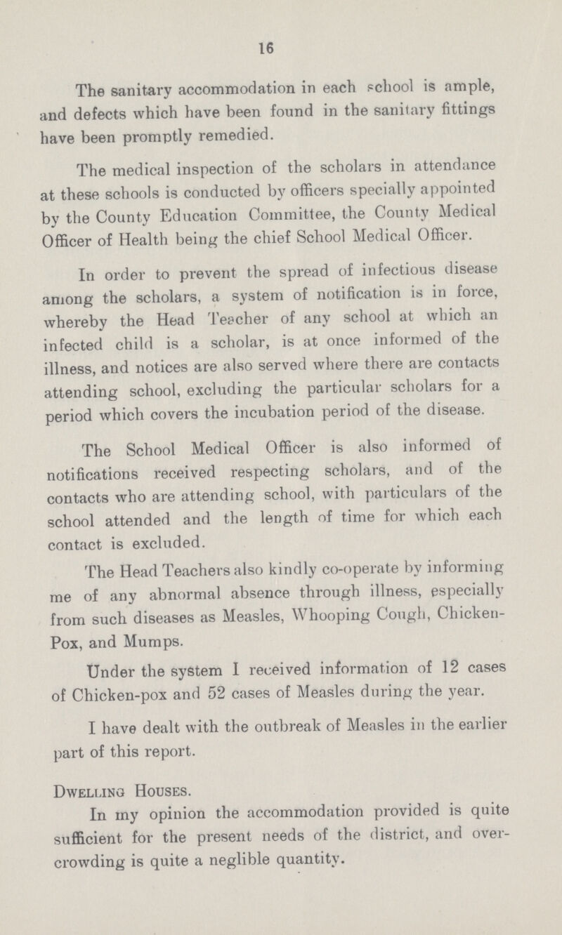 16 The sanitary accommodation in each school is ample, and defects which have been found in the sanitary fittings have been promptly remedied. The medical inspection of the scholars in attendance at these schools is conducted by officers specially appointed by the County Education Committee, the County Medical Officer of Health being the chief School Medical Officer. In order to prevent the spread of infectious disease among the scholars, a system of notification is in force, whereby the Head Teacher of any school at which an infected child is a scholar, is at once informed of the illness, and notices are also served where there are contacts attending school, excluding the particular scholars for a period which covers the incubation period of the disease. The School Medical Officer is also informed of notifications received respecting scholars, and of the contacts who are attending school, with particulars of the school attended and the length of time for which each contact is excluded. The Head Teachers also kindly co-operate by informing me of any abnormal absence through illness, especially from such diseases as Measles, Whooping Cough, Chicken Pox, and Mumps. Under the system I received information of 12 cases of Chicken-pox and 52 cases of Measles during the year. I have dealt with the outbreak of Measles in the earlier part of this report. Dwelling Houses. In my opinion the accommodation provided is quite sufficient for the present needs of the district, and over crowding is quite a neglible quantity.