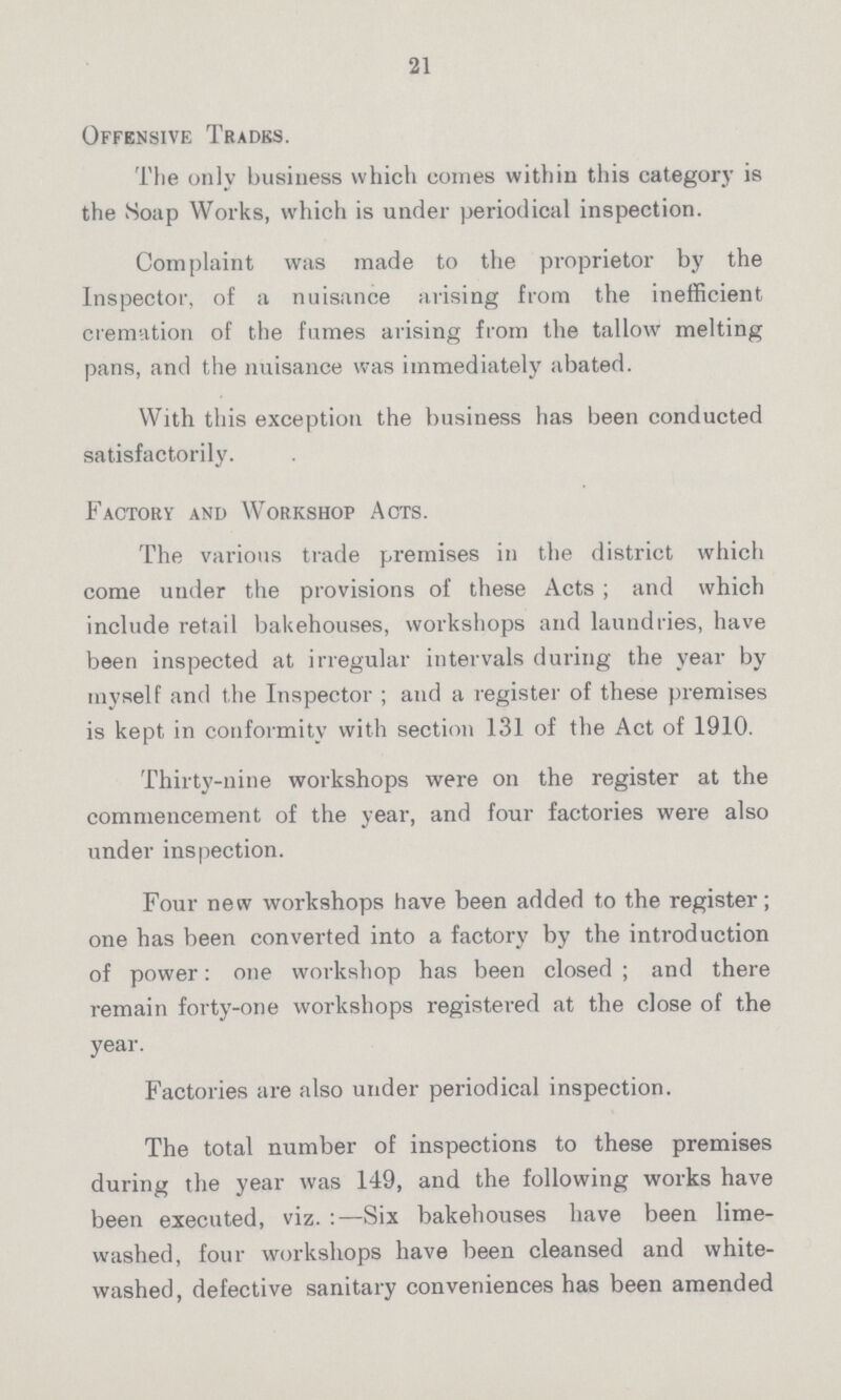 21 Offensive Trades. The only business which comes within this category is the Soap Works, which is under periodical inspection. Complaint was made to the proprietor by the Inspector, of a nuisance arising from the inefficient cremation of the fumes arising from the tallow melting pans, and the nuisance was immediately abated. With this exception the business has been conducted satisfactorily. Factory and Workshop Acts. The various trade premises in the district which come under the provisions of these Acts; and which include retail bakehouses, workshops and laundries, have been inspected at irregular intervals during the year by myself and the Inspector; and a register of these premises is kept in conformity with section 131 of the Act of 1910. Thirty-nine workshops were on the register at the commencement of the year, and four factories were also under inspection. Four new workshops have been added to the register; one has been converted into a factory by the introduction of power: one workshop has been closed; and there remain forty-one workshops registered at the close of the year. Factories are also under periodical inspection. The total number of inspections to these premises during the year was 149, and the following works have been executed, viz.:—Six bakehouses have been lime washed, four workshops have been cleansed and white washed, defective sanitary conveniences has been amended