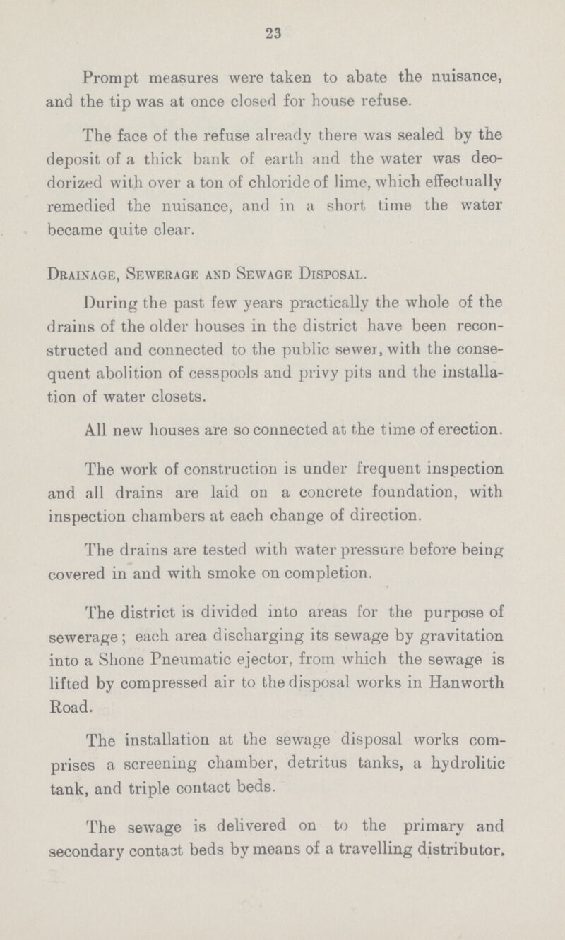 23 Prompt measures were taken to abate the nuisance, and the tip was at once closed for house refuse. The face of the refuse already there was sealed by the deposit of a thick bank of earth and the water was deo dorized with over a ton of chloride of lime, which effectually remedied the nuisance, and in a short time the water became quite clear. Drainage, Sewerage and Sewage Disposal. During the past few years practically the whole of the drains of the older houses in the district have been recon structed and connected to the public sewer, with the conse quent abolition of cesspools and privy pits and the installa tion of water closets. All new houses are so connected at the time of erection. The work of construction is under frequent inspection and all drains are laid on a concrete foundation, with inspection chambers at each change of direction. The drains are tested with water pressure before being covered in and with smoke on completion. The district is divided into areas for the purpose of sewerage; each area discharging its sewage by gravitation into a Shone Pneumatic ejector, from which the sewage is lifted by compressed air to the disposal works in Hanworth Road. The installation at the sewage disposal works com prises a screening chamber, detritus tanks, a hydrolitic tank, and triple contact beds. The sewage is delivered on to the primary and secondary contact beds by means of a travelling distributor.