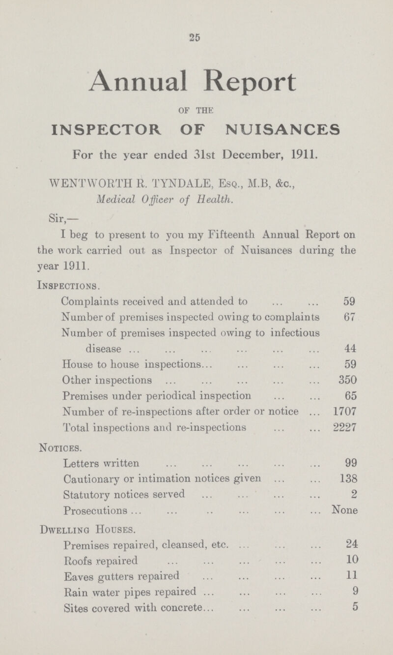 25 Annual Report of the INSPECTOR OF NUISANCES For the year ended 31st December, 1911. WENTWORTH R. TYNDALE, Esq., M.B, &c., Medical Officer of Health. Sir,— I beg to present to you my Fifteenth Annual Report on the work carried out as Inspector of Nuisances during the year 1911. Inspections. Complaints received and attended to 59 Number of premises inspected owing to complaints 67 Number of premises inspected owing to infectious disease 44 House to house inspections 59 Other inspections 350 Premises under periodical inspection 65 Number of re-inspections after order or notice 1707 Total inspections and re-inspections 2227 Notices. Letters written 99 Cautionary or intimation notices given 138 Statutory notices served 2 Prosecutions None Dwelling Houses. Premises repaired, cleansed, etc. 24 Roofs repaired 10 Eaves gutters repaired 11 Rain water pipes repaired 9 Sites covered with concrete 5